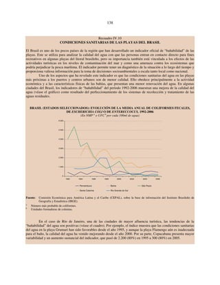 138 
Recuadro IV.10 
CONDICIONES SANITARIAS DE LAS PLAYAS DEL BRASIL 
El Brasil es uno de los pocos países de la región que han desarrollado un indicador oficial de “bañabilidad” de las 
playas. Este se utiliza para analizar la calidad del agua con que las personas entran en contacto directo para fines 
recreativos en algunas playas del litoral brasileño, pero su importancia también está vinculada a los efectos de las 
actividades turísticas en los niveles de contaminación del mar y como una amenaza contra los ecosistemas que 
podría perjudicar la pesca marítima. El indicador permite tener un diagnóstico de la situación a lo largo del tiempo y 
proporciona valiosa información para la toma de decisiones socioambientales a escala tanto local como nacional. 
Uno de los aspectos que ha revelado este indicador es que las condiciones sanitarias del agua en las playas 
más próximas a los puertos y centros urbanos son de menor calidad. Ello obedece principalmente a la actividad 
económica y a las características físicas de las bahías, que presentan una menor renovación del agua. En algunas 
ciudades del Brasil, los indicadores de “bañabilidad” del período 1992-2006 muestran una mejora de la calidad del 
agua (véase el gráfico) como resultado del perfeccionamiento de los sistemas de recolección y tratamiento de las 
aguas residuales. 
BRASIL (ESTADOS SELECCIONADOS): EVOLUCIÓN DE LA MEDIA ANUAL DE COLIFORMES FECALES, 
DE ESCHERICHIA COLI O DE ENTERECCOCUS, 1992-2006 
(En NMP a o UFC b por cada 100ml de agua) 
6 000 
5 000 
4 000 
3 000 
2 000 
1 000 
0 
1992 1994 1996 1998 2000 2002 2004 2006 
Pernambuco Bahia São Paulo 
Santa Catarina Rio Grande do Sul 
Fuente: Comisión Económica para América Latina y el Caribe (CEPAL), sobre la base de información del Instituto Brasileño de 
Geografía y Estadística (IBGE). 
a Número más probable de coliformes. 
b Unidades formadoras de colonias. 
En el caso de Río de Janeiro, una de las ciudades de mayor afluencia turística, las tendencias de la 
“bañabilidad” del agua son positivas (véase el cuadro). Por ejemplo, el índice muestra que las condiciones sanitarias 
del agua en la playa Grumari han sido favorables desde el año 1995, y aunque la playa Flamengo aún es inadecuada 
para el baño, la calidad del agua ha venido mejorando desde el año 2000. Por su parte, Copacabana presenta mayor 
variabilidad y un aumento sustancial del indicador, que pasó de 2.200 (80%) en 1995 a 300 (80%) en 2005. 
 
