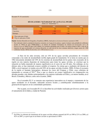 139 
Recuadro IV.10 (conclusión) 
RÍO DE JANEIRO: “BAÑABILIDAD” DE LAS PLAYAS, 1995-2005 
(Índice de “bañabilidad” a) 
Playa 1995 1997 2000 2005 
Grumari 198 80 230 50 
Copacabana 2 200 1 300 350 300 
Flamengo 13 000 23 000 7 600 7 000 
Playa apta para el baño 
Playa no apta para el baño 
Fuente: Instituto Brasileño de Geografía y Estadística (IBGE), Indicadores de desenvolvimento sustentável 2008. 
a Este indicador mide la cantidad de bacterias existentes en el agua de las playas, según el número más probable de coliformes 
fecales en 100ml de agua (NMP/100ml) o el número de unidades formadoras de colonias de Escherichia coli o de 
Enteroccocus en 100ml de agua (UFC/100ml). Se considera apropiadas para el baño a las playas donde el 80% o más de las 
muestras de agua recolectadas en la misma ubicación, en cada una de las cinco semanas anteriores, tengan menos de 1.000 
coliformes fecales, 800 de Escherichia coli o 100 de Enteroccocus. 
A fines de los años noventa, solo un 14% de las aguas servidas procedentes de viviendas 
conectadas a las redes de alcantarillado recibía algún grado de tratamiento. Si se tiene en cuenta que en 
1962 únicamente alrededor del 10% de los sistemas de alcantarillado de los países más avanzados de la 
región en esta materia disponían de instalaciones para tratar las aguas servidas, se concluye que la 
situación no había mejorado de manera significativa en el curso de casi 40 años. Sin embargo, en los 
últimos años se han registrado avances notables al respecto. Se estima que a mediados del decenio de 
2000, a nivel regional, se trataba cerca del 28% de las aguas servidas (Lentini, 2008). Si bien el escenario 
de la región es bastante heterogéneo, destacan los casos del Uruguay y Chile, cuya cobertura de 
tratamiento es cercana al 70%29. Pese a que se observa un avance significativo en comparación con 
décadas pasadas, este obedece principalmente a las mejoras realizadas en Chile y, en menor medida, en el 
Brasil, Colombia y México, entre otros (Lentini, 2008). 
En el recuadro IV.11 se muestra una experiencia innovadora en el manejo y tratamiento de las 
aguas residuales en el Ecuador, utilizando recursos locales y contribuyendo simultáneamente a la 
generación de ingresos en las comunidades pertinentes. 
Por su parte, en el recuadro IV.12 se describen las actividades realizadas por diversos actores para 
el saneamiento de la bahía y ciudad de Panamá. 
29 En Chile, la cobertura de tratamiento de las aguas servidas urbanas aumentó del 8% en 1989 al 21% en 2000 y al 
82% en 2007 y se prevé que en un futuro cercano se aproximará al 100%. 
 