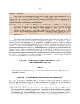 141 
Recuadro IV.12 (conclusión) 
A este proyecto han contribuido diversas instituciones nacionales e internacionales. Por ejemplo, en 2007 el 
Gobierno de Panamá suscribió con el Gobierno del Japón, por intermedio del Banco de Cooperación Internacional 
de Japón (JBIC), el Contrato de Préstamo PA-P1 para financiar parcialmente el proyecto de saneamiento de la 
ciudad y bahía de Panamá, específicamente la segunda fase de la primera etapa y las obras de conducción final de 
las aguas residuales de Ciudad de Panamá, sistema interceptor. 
Fuente: Banco Interamericano de Desarrollo (BID)/Organización Mundial de Turismo (OMT)/Programa de las Naciones 
Unidas para el Desarrollo (PNUD), Trade & Leisure; Instituto Panameño del Turismo, “Análisis diagnóstico general 
del turismo en Panamá; Plan maestro de turismo sostenible de Panamá 2007-2020 [en línea] 
http://www.atp.gob.pa/documentos/Analisis_Diagnostico_General_del_Turismo_en_Panama.pdf, mayo de 2008; 
Ministerio de Salud de Panamá, “Proyecto para el saneamiento de la ciudad y bahía de Panamá” [en línea] 
http://www.minsa.gob.pa/minsa2004/saneamiento/proyecto.htm; “Saneamiento de bahía de Panamá tiene 30% de 
avance y estará listo en 5 años” [en línea] http://www.soitu.es/soitu/2009/06/03/info/1243993750_347844.html, 3 de 
junio de 2009. 
En síntesis, los principales desafíos para cumplir las metas relacionadas con el agua potable y el 
saneamiento son los siguientes: i) aumentar el suministro de agua potable a las áreas rurales y los grupos 
de bajos ingresos, así como los servicios de saneamiento; ii) mejorar la calidad del servicio en cuanto a 
continuidad, control de calidad del agua potable y otros; iii) ampliar el tratamiento de las aguas servidas 
urbanas, y iv) asegurar la sustentabilidad de las prestaciones ante la competencia creciente por el agua, la 
destrucción de las cuencas de captación, la contaminación hídrica y los efectos del cambio climático. Los 
futuros avances al respecto dependen en gran parte de la capacidad de los gobiernos de resolver dos 
problemas críticos: i) mejorar la situación financiera del sector, lo que implica evolucionar hacia tarifas de 
autofinanciamiento, aumentar las asignaciones presupuestarias y crear sistemas eficaces de subsidio para 
los pobres y ii) perfeccionar los marcos regulatorios, contractuales e institucionales, incluida la 
organización industrial del sector (véase el capítulo VI). 
E. MEJORA DE LA VIDA DE POR LO MENOS 100 MILLONES 
DE HABITANTES DE TUGURIOS 
Meta 7D 
Haber mejorado considerablemente, para el año 2020, la vida de por lo menos 100 millones de 
habitantes de tugurios. 
1. Indicador 7.10: proporción de la población urbana que vive en tugurios30 
Pese a que en el período 1990-2005 disminuyó el número de personas que habitan en tugurios y el 
porcentaje que representan respecto de la población urbana de la región, más de 100 millones de 
habitantes de América Latina y el Caribe aún viven en condiciones inaceptables. 
30 De acuerdo con el metadato oficial de las Naciones Unidas, un hogar precario en tugurio se define como un 
grupo de individuos que residen bajo el mismo techo y que carecen de alguna de las condiciones siguientes: 
acceso a fuentes mejoradas de agua potable, acceso a fuentes mejoradas de saneamiento, área suficiente para 
vivir, durabilidad de la vivienda habitada por el hogar y tenencia segura. Para calcular este indicador se utiliza el 
cociente entre la población urbana que habita en un hogar precario en tugurio y la población urbana total. 
 