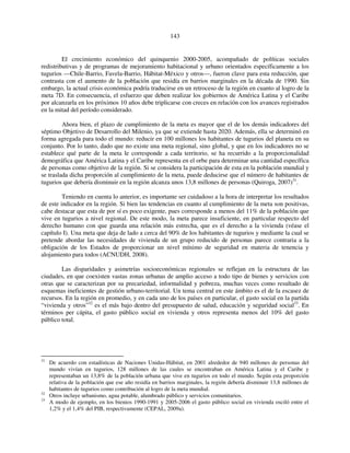 143 
El crecimiento económico del quinquenio 2000-2005, acompañado de políticas sociales 
redistributivas y de programas de mejoramiento habitacional y urbano orientados específicamente a los 
tugurios —Chile-Barrio, Favela-Barrio, Hábitat-México y otros—, fueron clave para esta reducción, que 
contrasta con el aumento de la población que residía en barrios marginales en la década de 1990. Sin 
embargo, la actual crisis económica podría traducirse en un retroceso de la región en cuanto al logro de la 
meta 7D. En consecuencia, el esfuerzo que deben realizar los gobiernos de América Latina y el Caribe 
por alcanzarla en los próximos 10 años debe triplicarse con creces en relación con los avances registrados 
en la mitad del período considerado. 
Ahora bien, el plazo de cumplimiento de la meta es mayor que el de los demás indicadores del 
séptimo Objetivo de Desarrollo del Milenio, ya que se extiende hasta 2020. Además, ella se determinó en 
forma agregada para todo el mundo: reducir en 100 millones los habitantes de tugurios del planeta en su 
conjunto. Por lo tanto, dado que no existe una meta regional, sino global, y que en los indicadores no se 
establece qué parte de la meta le corresponde a cada territorio, se ha recurrido a la proporcionalidad 
demográfica que América Latina y el Caribe representa en el orbe para determinar una cantidad específica 
de personas como objetivo de la región. Si se considera la participación de esta en la población mundial y 
se traslada dicha proporción al cumplimiento de la meta, puede deducirse que el número de habitantes de 
tugurios que debería disminuir en la región alcanza unos 13,8 millones de personas (Quiroga, 2007)31. 
Teniendo en cuenta lo anterior, es importante ser cuidadoso a la hora de interpretar los resultados 
de este indicador en la región. Si bien las tendencias en cuanto al cumplimiento de la meta son positivas, 
cabe destacar que esta de por sí es poco exigente, pues corresponde a menos del 11% de la población que 
vive en tugurios a nivel regional. De este modo, la meta parece insuficiente, en particular respecto del 
derecho humano con que guarda una relación más estrecha, que es el derecho a la vivienda (véase el 
capítulo I). Una meta que deja de lado a cerca del 90% de los habitantes de tugurios y mediante la cual se 
pretende abordar las necesidades de vivienda de un grupo reducido de personas parece contraria a la 
obligación de los Estados de proporcionar un nivel mínimo de seguridad en materia de tenencia y 
alojamiento para todos (ACNUDH, 2008). 
Las disparidades y asimetrías socioeconómicas regionales se reflejan en la estructura de las 
ciudades, en que coexisten vastas zonas urbanas de amplio acceso a todo tipo de bienes y servicios con 
otras que se caracterizan por su precariedad, informalidad y pobreza, muchas veces como resultado de 
esquemas ineficientes de gestión urbano-territorial. Un tema central en este ámbito es el de la escasez de 
recursos. En la región en promedio, y en cada uno de los países en particular, el gasto social en la partida 
“vivienda y otros”32 es el más bajo dentro del presupuesto de salud, educación y seguridad social33. En 
términos per cápita, el gasto público social en vivienda y otros representa menos del 10% del gasto 
público total. 
31 De acuerdo con estadísticas de Naciones Unidas-Hábitat, en 2001 alrededor de 940 millones de personas del 
mundo vivían en tugurios, 128 millones de las cuales se encontraban en América Latina y el Caribe y 
representaban un 13,8% de la población urbana que vive en tugurios en todo el mundo. Según esta proporción 
relativa de la población que ese año residía en barrios marginales, la región debería disminuir 13,8 millones de 
habitantes de tugurios como contribución al logro de la meta mundial. 
32 Otros incluye urbanismo, agua potable, alumbrado público y servicios comunitarios. 
33 A modo de ejemplo, en los bienios 1990-1991 y 2005-2006 el gasto público social en vivienda osciló entre el 
1,2% y el 1,4% del PIB, respectivamente (CEPAL, 2009a). 
 