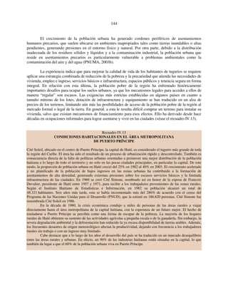 144 
El crecimiento de la población urbana ha generado cordones periféricos de asentamientos 
humanos precarios, que suelen ubicarse en ambientes inapropiados tales como tierras inundables o altas 
pendientes, generando presiones en el entorno físico y natural. Por otra parte, debido a la distribución 
inadecuada de los residuos sólidos y líquidos y a la contaminación industrial, la población urbana que 
reside en asentamientos precarios es particularmente vulnerable a problemas ambientales como la 
contaminación del aire y del agua (PNUMA, 2003b). 
La experiencia indica que para mejorar la calidad de vida de los habitantes de tugurios se requiere 
aplicar una estrategia combinada de reducción de la pobreza y la precariedad que atienda las necesidades de 
vivienda, empleo e ingreso, servicios básicos e infraestructura, espacios públicos y tenencia segura en forma 
integral. En relación con esta última, la población pobre de la región ha enfrentado históricamente 
importantes desafíos para ocupar los suelos urbanos, ya que los mecanismos legales para acceder a ellos de 
manera “regular” son escasos. Las exigencias más estrictas establecidas en algunos países en cuanto a 
tamaño mínimo de los lotes, dotación de infraestructura y equipamiento se han traducido en un alza de 
precios de los terrenos, limitando aún más las posibilidades de acceso de la población pobre de la región al 
mercado formal o legal de la tierra. En general, a esta le resulta difícil comprar un terreno para instalar su 
vivienda, salvo que existan mecanismos de financiamiento para esos efectos. Ello ha derivado desde hace 
décadas en ocupaciones informales para lograr asentarse y vivir en las ciudades (véase el recuadro IV.13). 
Recuadro IV.13 
CONDICIONES HABITACIONALES EN EL ÁREA METROPOLITANA 
DE PUERTO PRÍNCIPE 
Cité Soleil, ubicado en el centro de Puerto Príncipe, la capital de Haití, es considerado el tugurio más grande de toda 
la región del Caribe. El área ha sido el resultado de un proceso de urbanización rápido y descontrolado. También es 
consecuencia directa de la falta de políticas urbanas orientadas a promover una mejor distribución de la población 
haitiana a lo largo de todo el territorio y no solo en las pocas ciudades principales, en particular la capital. De este 
modo, la proporción de población urbana en Haití creció del 25% en 1982 al 40% en 2003. El crecimiento acelerado 
y no planificado de la población de bajos ingresos en las zonas urbanas ha contribuido a la formación de 
asentamientos de alta densidad, generando extremas presiones sobre los escasos servicios básicos y la limitada 
infraestructura de las ciudades. En 1960 se creó Cité Simone, nombrado así en honor de la esposa de Francois 
Duvalier, presidente de Haití entre 1957 y 1971, para recibir a los trabajadores provenientes de las zonas rurales. 
Según el Instituto Haitiano de Estadísticas e Información, en 1982 su población alcanzó un total de 
48.321 habitantes. Seis años más tarde, esta se había incrementado más del 286% de acuerdo con el censo del 
Programa de las Naciones Unidas para el Desarrollo (PNUD), que la estimó en 186.620 personas. Cité Simone fue 
renombrada Cité Soleil en 1986. 
En la década de 1980, la crisis económica condujo a miles de personas de las áreas rurales a viajar 
directamente hasta el área metropolitana de la capital haitiana, con la esperanza de un futuro mejor. El hecho de 
trasladarse a Puerto Príncipe se percibía como una forma de escapar de la pobreza. La mayoría de los hogares 
rurales de Haití obtienen su sustento de las actividades agrícolas a pequeña escala o de la ganadería. Sin embargo, la 
severa degradación ambiental y la deforestación han reducido la ya escasa disponibilidad de tierras arables. Además, 
los frecuentes desastres de origen meteorológico afectan la productividad, dejando con frecuencia a los trabajadores 
rurales sin trabajo o con un ingreso muy limitado. 
Cabe destacar que a lo largo de los años el desarrollo del país se ha traducido en un marcado desequilibrio 
entre las áreas rurales y urbanas. En efecto, un 90% de las industrias haitianas están situadas en la capital, lo que 
también da lugar a que el 60% de la población urbana viva en Puerto Príncipe. 
 
