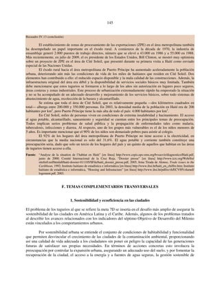 145 
Recuadro IV.13 (conclusión) 
El establecimiento de zonas de procesamiento de las exportaciones (ZPE) en el área metropolitana también 
ha desempeñado un papel importante en el éxodo rural. A comienzos de la década de 1970, la industria de 
ensamblaje generó 2.000 puestos de trabajo directos, número que se elevó a 43.000 en 1986 y a 55.000 en 1988. 
Más recientemente, en julio de 2009, el ex presidente de los Estados Unidos, Bill Clinton, se mostró muy optimista 
sobre un proyecto de ZPE en el área de Cité Soleil, que presentó durante su primera visita a Haití como enviado 
especial de las Naciones Unidas. 
El éxodo rural hacia el área metropolitana de Puerto Príncipe ha aumentado aceleradamente la población 
urbana, deteriorando aún más las condiciones de vida de los miles de haitianos que residen en Cité Soleil. Dos 
elementos han contribuido a ello: el reducido espacio disponible y la mala calidad de las construcciones. Además, la 
infraestructura original del área era débil y la disponibilidad de servicios sociales básicos muy limitada. También 
debe mencionarse que estos tugurios se formaron a lo largo de los años sin autorización en lugares poco seguros, 
áreas costeras y zonas industriales. Este proceso de urbanización extremadamente rápido ha empeorado la situación 
y no se ha acompañado de un adecuado desarrollo y mejoramiento de los servicios básicos, sobre todo sistemas de 
abastecimiento de agua, recolección de la basura y alcantarillado. 
Se estima que toda el área de Cité Soleil, que es relativamente pequeña —dos kilómetros cuadrados en 
total— alberga entre 200.000 y 350.000 personas. En 2003, la densidad media de la población en Haití era de 206 
habitantes por km2, pero Puerto Príncipe tiene la más alta de todo el país: 4.000 habitantes por km2. 
En Cité Soleil, miles de personas viven en condiciones de extrema insalubridad y hacinamiento. El acceso 
al agua potable, alcantarillado, saneamiento y seguridad se cuentan entre los principales temas de preocupación. 
Todos implican serios problemas de salud pública y la propagación de enfermedades tales como malaria, 
tuberculosis, infecciones y diarrea. Al respecto, uno de los grupos más vulnerables es el de los niños menores de 
5 años. Es importante mencionar que el 90% de los niños son demasiado pobres para asistir al colegio. 
El 92% de los hogares del área metropolitana de Puerto Príncipe no tiene acceso a la electricidad, en 
circunstancias que la media nacional es solo del 31,6%. El agua potable y corriente también constituye una 
preocupación seria, dado que solo un tercio de los hogares del país y un quinto de aquellos que habitan en las áreas 
de tugurios tienen acceso a ella. 
Fuente: “Analyse de la situation de l’habitat en Haiti” [en línea] http://www.cepis.ops-oms.org/bvsasv/e/diagnostico/Haiti.pdf, 
junio de 2000; Comité Internacional de la Cruz Roja, “Dossier presse” [en línea] http://www.icrc.org/Web/fre/ 
sitefre0.nsf/htmlall/haiti-dossier-011105/$File/haiti_dossier_presse.pdf, 2005; Irma Tirada de Alonso, Trade issues in the 
Caribbean, 1992; Instituto haitiano de estadística e informática [en línea] http://www.ihsi.ht/haiti_en_chiffre.htm; Instituto 
haitiano de estadística e informática, “Housing and Infrastucture” [en línea] http://www.ihsi.ht/pdf/ecvh/ECVHVolumeI/ 
logement.pdf, 2003. 
F. TEMAS COMPLEMENTARIOS TRANSVERSALES 
1. Sostenibilidad y ecoeficiencia en las ciudades 
El problema de los tugurios al que se refiere la meta 7D se inserta en el desafío más amplio de asegurar la 
sostenibilidad de las ciudades en América Latina y el Caribe. Además, algunos de los problemas tratados 
al describir los avances relacionados con los indicadores del séptimo Objetivo de Desarrollo del Milenio 
están vinculados a los comportamientos urbanos. 
Por sostenibilidad urbana se entiende el conjunto de condiciones de habitabilidad y funcionalidad 
que permiten desvincular el crecimiento de las ciudades de la contaminación ambiental, proporcionando 
así una calidad de vida adecuada a los ciudadanos sin poner en peligro la capacidad de las generaciones 
futuras de satisfacer sus propias necesidades. En términos de acciones concretas esto involucra la 
preocupación por controlar la expansión urbana, asegurando un adecuado uso del suelo, y por fomentar la 
recuperación de la ciudad, el acceso a la energía y a fuentes de agua seguras, la gestión sostenible de 
 