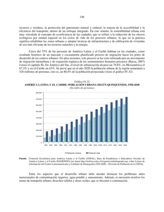 146 
recursos y residuos, la protección del patrimonio natural y cultural, la mejora de la accesibilidad y la 
eficiencia del transporte, dentro de un enfoque integrado. En este sentido, la sostenibilidad urbana está 
muy vinculada al concepto de ecoeficiencia de las ciudades, que se refiere a la reducción de los efectos 
ecológicos por unidad espacial en los ciclos de vida de los procesos urbanos, lo que en la práctica 
significa rehabilitar las zonas urbanas y adoptar técnicas de infraestructura y de edificación de viviendas 
de uso más eficiente de los recursos naturales y la energía. 
Cerca del 75% de las personas de América Latina y el Caribe habitan en las ciudades, como 
resultado histórico de un marcado y escasamente planificado proceso de migración hacia los polos de 
desarrollo de los centros urbanos. En años recientes, este proceso se ha visto reforzado por un movimiento 
de migración intraurbana y de expansión orgánica de los asentamientos humanos precarios (Baeza, 2007) 
(véase el capítulo II). En América del Sur, el nivel de urbanización alcanza un 79,8%, en Mesoamérica el 
67,3% y en el Caribe un 63%. Se prevé que en el año 2020 la población urbana de la región aumentará a 
526 millones de personas, esto es, un 80,4% de la población proyectada (véase el gráfico IV.32). 
Gráfico IV.32 
AMÉRICA LATINA Y EL CARIBE: POBLACIÓN URBANA SEGÚN QUINQUENIOS, 1950-2030 
(En miles de personas) 
800 000 
700 000 
600 000 
500 000 
400 000 
300 000 
200 000 
100 000 
0 
1950 1955 1960 1965 1970 1975 1980 1985 1990 1995 2000 2005 2010 2015 2020 2025 2030 
Población urbana Población total 
Fuente: Comisión Económica para América Latina y el Caribe (CEPAL), Base de Estadísticas e Indicadores Sociales de 
América Latina y el Caribe (BADEINSO) [en línea] http://websie.eclac.cl/sisgen/cosultatitegrada.asp, sobre la base de 
información del Centro Latinoamericano y Caribeño de Demografía (CELADE) - División de Población de la CEPAL. 
Entre los aspectos que el desarrollo urbano debe atender destacan los problemas antes 
mencionados de contaminación, tugurios, agua potable y saneamiento. Además, es necesario resolver los 
temas de transporte urbano, desechos sólidos y áreas verdes, que se discuten a continuación. 
 