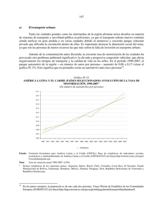 147 
a) El transporte urbano 
Tanto las ciudades grandes como las intermedias de la región afrontan serios desafíos en materia 
de sistemas de transporte y movilidad pública ecoeficientes, ya que el transporte urbano masivo continúa 
siendo ineficaz en gran medida y en varias ciudades debido al numeroso y creciente parque vehicular 
privado que dificulta la circulación dentro de ellas. Es importante destacar la dimensión social del tema, 
ya que son las personas de menos recursos las que más sufren la falta de inversión en transporte urbano. 
Además de la contaminación antes discutida, la creciente tasa de motorización de las ciudades ha 
provocado otro problema ambiental significativo: la elevada y progresiva congestión vehicular, que afecta 
negativamente los tiempos de transporte y la calidad de vida en las urbes. En el período 1990-2007, el 
parque automotriz de la región —en número de autos por persona— aumentó de 0,08 a 0,17 (véase el 
gráfico IV.33). Esto significa que en promedio existe un automóvil cada cinco personas34. 
Gráfico IV.33 
AMÉRICA LATINA Y EL CARIBE (PAÍSES SELECCIONADOS): EVOLUCIÓN DE LA TASA DE 
MOTORIZACIÓN, 1990-2007 a 
(En número de automóviles por persona) 
1990 1991 1992 1993 1994 1995 1996 1997 1998 1999 2000 2001 2002 2003 2004 2005 2006 2007 
Tendencia 
0,17 
0,16 
0,15 
0,14 
0,13 
0,12 
0,11 
0,10 
0,09 
0,08 
0,07 
0,06 
Fuente: Comisión Económica para América Latina y el Caribe (CEPAL), Base de estadísticas de indicadores sociales, 
económicos y medioambientales de América Latina y el Caribe (CEPALSTAT) [en línea] http://websie.eclac.cl/sisgen/ 
ConsultaIntegrada.asp. 
Nota: Tasa de variación anual 1990-2007: 6,59%. 
a Incluye estadísticas de los siguientes países: Argentina, Belice, Brasil, Chile, Colombia, Costa Rica, El Salvador, Estado 
Plurinacional de Bolivia, Guatemala, Honduras, México, Panamá, Paraguay, Perú, República Bolivariana de Venezuela y 
República Dominicana. 
34 En los países europeos, la proporción es de uno cada dos personas. Véase Oficina de Estadística de las Comunidades 
Europeas (EUROSTAT) [en línea] http://epp.eurostat.ec.europa.eu/portal/page/portal/transport/data/database#. 
 