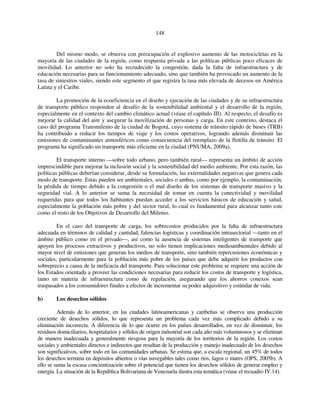 148 
Del mismo modo, se observa con preocupación el explosivo aumento de las motocicletas en la 
mayoría de las ciudades de la región, como respuesta privada a las políticas públicas poco eficaces de 
movilidad. Lo anterior no solo ha recrudecido la congestión, dada la falta de infraestructura y de 
educación necesarias para su funcionamiento adecuado, sino que también ha provocado un aumento de la 
tasa de siniestros viales, siendo este segmento el que registra la tasa más elevada de decesos en América 
Latina y el Caribe. 
La promoción de la ecoeficiencia en el diseño y ejecución de las ciudades y de su infraestructura 
de transporte público responden al desafío de la sostenibilidad ambiental y el desarrollo de la región, 
especialmente en el contexto del cambio climático actual (véase el capítulo III). Al respecto, el desafío es 
mejorar la calidad del aire y asegurar la movilización de personas y carga. En este contexto, destaca el 
caso del programa Transmilenio de la ciudad de Bogotá, cuyo sistema de tránsito rápido de buses (TRB) 
ha contribuido a reducir los tiempos de viaje y los costos operativos, logrando además disminuir las 
emisiones de contaminantes atmosféricos como consecuencia del reemplazo de la flotilla de tránsito. El 
programa ha significado un transporte más eficiente en la ciudad (PNUMA, 2009a). 
El transporte interno —sobre todo urbano, pero también rural— representa un ámbito de acción 
imprescindible para mejorar la inclusión social y la sostenibilidad del medio ambiente. Por esta razón, las 
políticas públicas deberían considerar, desde su formulación, las externalidades negativas que genera cada 
modo de transporte. Estas pueden ser ambientales, sociales o ambas, como por ejemplo, la contaminación, 
la pérdida de tiempo debido a la congestión o el mal diseño de los sistemas de transporte masivo y la 
seguridad vial. A lo anterior se suma la necesidad de tomar en cuenta la conectividad y movilidad 
requeridas para que todos los habitantes puedan acceder a los servicios básicos de educación y salud, 
especialmente la población más pobre y del sector rural, lo cual es fundamental para alcanzar tanto este 
como el resto de los Objetivos de Desarrollo del Milenio. 
En el caso del transporte de carga, los sobrecostos producidos por la falta de infraestructura 
adecuada en términos de calidad y cantidad, falencias logísticas y coordinación intrasectorial —tanto en el 
ámbito público como en el privado—, así como la ausencia de sistemas inteligentes de transporte que 
apoyen los procesos extractivos y productivos, no solo tienen implicaciones medioambientales debido al 
mayor nivel de emisiones que generan los medios de transporte, sino también repercusiones económicas y 
sociales, particularmente para la población más pobre de los países que debe adquirir los productos con 
sobreprecio a causa de la ineficacia del transporte. Para solucionar este problema se requiere una acción de 
los Estados orientada a proveer las condiciones necesarias para reducir los costos de transporte y logística, 
tanto en materia de infraestructura como de regulación, asegurando que los ahorros conexos sean 
traspasados a los consumidores finales a efectos de incrementar su poder adquisitivo y estándar de vida. 
b) Los desechos sólidos 
Además de lo anterior, en las ciudades latinoamericanas y caribeñas se observa una producción 
creciente de desechos sólidos, lo que representa un problema cada vez más complicado debido a su 
eliminación incorrecta. A diferencia de lo que ocurre en los países desarrollados, en vez de disminuir, los 
residuos domiciliarios, hospitalarios y sólidos de origen industrial son cada año más voluminosos y se eliminan 
de manera inadecuada y generalmente riesgosa para la mayoría de los territorios de la región. Los costos 
sociales y ambientales directos e indirectos que resultan de la producción y manejo inadecuado de los desechos 
son significativos, sobre todo en las comunidades urbanas. Se estima que, a escala regional, un 45% de todos 
los desechos termina en depósitos abiertos o vías navegables tales como ríos, lagos o mares (OPS, 2005b). A 
ello se suma la escasa concientización sobre el potencial que tienen los desechos sólidos de generar empleo y 
energía. La situación de la República Bolivariana de Venezuela ilustra esta temática (véase el recuadro IV.14). 
 