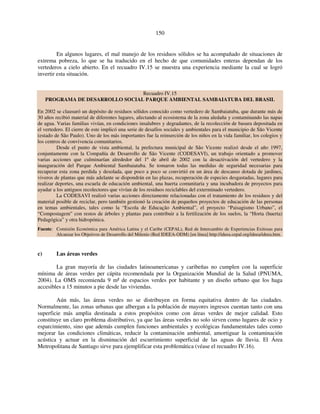 150 
En algunos lugares, el mal manejo de los residuos sólidos se ha acompañado de situaciones de 
extrema pobreza, lo que se ha traducido en el hecho de que comunidades enteras dependan de los 
vertederos a cielo abierto. En el recuadro IV.15 se muestra una experiencia mediante la cual se logró 
invertir esta situación. 
Recuadro IV.15 
PROGRAMA DE DESARROLLO SOCIAL PARQUE AMBIENTAL SAMBAIATUBA DEL BRASIL 
En 2002 se clausuró un depósito de residuos sólidos conocido como vertedero de Sambaiatuba, que durante más de 
30 años recibió material de diferentes lugares, afectando al ecosistema de la zona aledaña y contaminando las napas 
de agua. Varias familias vivían, en condiciones insalubres y degradantes, de la recolección de basura depositada en 
el vertedero. El cierre de este implicó una serie de desafíos sociales y ambientales para el municipio de São Vicente 
(estado de São Paulo). Uno de los más importantes fue la reinserción de los niños en la vida familiar, los colegios y 
los centros de convivencia comunitarios. 
Desde el punto de vista ambiental, la prefectura municipal de São Vicente realizó desde el año 1997, 
conjuntamente con la Compañía de Desarrollo de São Vicente (CODESAVI), un trabajo orientado a promover 
varias acciones que culminarían alrededor del 1º de abril de 2002 con la desactivación del vertedero y la 
inauguración del Parque Ambiental Sambaiatuba. Se tomaron todas las medidas de seguridad necesarias para 
recuperar esta zona perdida y desolada, que poco a poco se convirtió en un área de descanso dotada de jardines, 
viveros de plantas que más adelante se dispondrán en las plazas, recuperación de especies desgastadas, lugares para 
realizar deportes, una escuela de educación ambiental, una huerta comunitaria y una incubadora de proyectos para 
ayudar a los antiguos recolectores que vivían de los residuos reciclables del exterminado vertedero. 
La CODESAVI realizó varias acciones directamente relacionadas con el tratamiento de los residuos y del 
material posible de reciclar, pero también gestionó la creación de pequeños proyectos de educación de las personas 
en temas ambientales, tales como la “Escola de Educação Ambiental”, el proyecto “Paisagismo Urbano”, el 
“Compostagem” con restos de árboles y plantas para contribuir a la fertilización de los suelos, la “Horta (huerta) 
Pedagógica” y otra hidropónica. 
Fuente: Comisión Económica para América Latina y el Caribe (CEPAL), Red de Intercambio de Experiencias Exitosas para 
Alcanzar los Objetivos de Desarrollo del Milenio (Red IDEEA-ODM) [en línea] http://ideea.cepal.org/ideea/ideea.htm. 
c) Las áreas verdes 
La gran mayoría de las ciudades latinoamericanas y caribeñas no cumplen con la superficie 
mínima de áreas verdes per cápita recomendada por la Organización Mundial de la Salud (PNUMA, 
2004). La OMS recomienda 9 m² de espacios verdes por habitante y un diseño urbano que los haga 
accesibles a 15 minutos a pie desde las viviendas. 
Aún más, las áreas verdes no se distribuyen en forma equitativa dentro de las ciudades. 
Normalmente, las zonas urbanas que albergan a la población de mayores ingresos cuentan tanto con una 
superficie más amplia destinada a estos propósitos como con áreas verdes de mejor calidad. Esto 
constituye un claro problema distributivo, ya que las áreas verdes no solo sirven como lugares de ocio y 
esparcimiento, sino que además cumplen funciones ambientales y ecológicas fundamentales tales como 
mejorar las condiciones climáticas, reducir la contaminación ambiental, amortiguar la contaminación 
acústica y actuar en la disminución del escurrimiento superficial de las aguas de lluvia. El Área 
Metropolitana de Santiago sirve para ejemplificar esta problemática (véase el recuadro IV.16). 
 