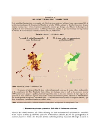 151 
Recuadro IV.16 
LAS ÁREAS VERDES EN SANTIAGO DE CHILE 
En la actualidad, Santiago tiene en promedio solo 3,4 m² de áreas verdes por habitante, lo que representa un 38% de 
la cifra recomendada por la Organización Mundial de la Salud (OMS). Además, su distribución es muy desigual 
entre las comunas ricas y pobres. Así, mientras que en las comunas que albergan a la población de altos ingresos la 
superficie de áreas verdes alcanza incluso los 40 m2 por habitante, aquellas en que se concentra el mayor porcentaje 
de personas de escasos recursos cuentan solamente con 2 m2 por habitante. 
ÁREA METROPOLITANA DE SANTIAGO 
Porcentaje de población en quintiles 1 y 2 M2 de áreas verdes con mantenimiento 
según distrito censal por habitante (2006) 
Porcentaje de población en quintiles 1 y 2 
0-10 
10-20 
20-40 
40-60 
60-90 
Fuente: Ministerio de Vivienda y Urbanismo de Chile. 
Áreas verdes con mantenimiento 
(por habitante, año 2006) 
0,1-3,5 
3,5-5,5 
5,5-11 
El aumento de la disponibilidad de áreas verdes se ha planteado como uno de los tres pilares fundamentales 
de la actualización del Plan Regulador Metropolitano de Santiago, para lo cual se ha propuesto reservar 
3.900 hectáreas para parques y jardines, tanto en la periferia como en las zonas interiores de bajos ingresos. La 
ejecución de áreas verdes será requisito para que las empresas inmobiliarias puedan urbanizar las 5.663 hectáreas 
que se tiene pensado incorporar al área urbana y las 873 hectáreas industriales exclusivas que ya son urbanas y que 
serán reconvertidas a usos habitacionales de carácter mixto. 
Fuente: Ministerio de Vivienda y Urbanismo, Memoria Plan Regulador Metropolitano de Santiago, Chile, 2008. 
2. Los eventos extremos y desastres derivados de fenómenos naturales 
Producto del cambio climático, en América Latina y el Caribe ha aumentando la ocurrencia e intensidad 
de los sucesos extremos y catástrofes derivados de fenómenos naturales. Es por ello que la práctica de 
acciones proactivas frente a los desastres debería incluir la gestión y reducción del riesgo, es decir, la 
 