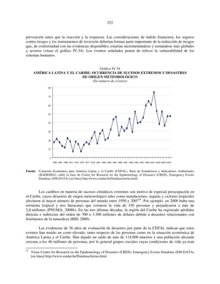 152 
prevención antes que la reacción y la respuesta. Las consideraciones de índole financiera, los seguros 
contra riesgos y los instrumentos de inversión deberían formar parte importante de la reducción de riesgos 
que, de conformidad con las evidencias disponibles, estarían incrementándose y tornándose más globales 
y severos (véase el gráfico IV.34). Los eventos señalados ponen de relieve la vulnerabilidad de los 
sistemas humanos. 
Gráfico IV.34 
AMÉRICA LATINA Y EL CARIBE: OCURRENCIA DE SUCESOS EXTREMOS Y DESASTRES 
DE ORIGEN METEOROLÓGICO 
(En número de eventos) 
80 
70 
60 
50 
40 
30 
20 
10 
0 
1965 1967 1969 1971 1973 1975 1977 1979 1981 1983 1985 1987 1989 1991 1993 1995 1997 1999 2001 2003 2005 2007 
Fuente: Comisión Económica para América Latina y el Caribe (CEPAL), Base de Estadísticas e Indicadores Ambientales 
(BADEIMA), sobre la base de Centre for Research on the Epidemiology of Disasters (CRED), Emergency Events 
Database (EM-DATA) [en línea] http://www.emdat.be/Database/terms.html. 
Los cambios en materia de sucesos climáticos extremos son motivo de especial preocupación en 
el Caribe, cuyos desastres de origen meteorológico tales como inundaciones, sequías y ciclones tropicales 
afectaron al mayor número de personas del mundo entre 1950 y 200735. Por ejemplo, en 2008 hubo una 
tormenta tropical y tres huracanes que costaron la vida de 350 personas y perjudicaron a más de 
2,8 millones (PNUMA, 2008b). En las tres últimas décadas, la región del Caribe ha registrado pérdidas 
directas e indirectas del orden de 700 a 3.300 millones de dólares debido a desastres relacionados con 
fenómenos de la naturaleza (BID, 2000). 
Las evidencias de 36 años de evaluación de desastres por parte de la CEPAL indican que estos 
eventos han tenido un costo elevado, tanto respecto de las personas como en la situación económica de 
América Latina y el Caribe. Han dejado un saldo de más de 114.000 muertos y una población afectada 
cercana a los 46 millones de personas, por lo general grupos sociales cuyas condiciones de vida ya eran 
35 Véase Centre for Research on the Epidemiology of Disasters (CRED), Emergency Events Database (EM-DATA) 
[en línea] http://www.emdat.be/Database/terms.html. 
 
