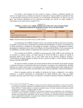 154 
Los efectos a nivel humano de estos eventos en cuanto a víctimas y población afectada son 
severos y las implicaciones económicas en materia de reducción de ingresos debido a la pérdida de vidas 
y la discapacidad ocasionada por los desastres no son fácilmente cuantificables. Se observa, por otra 
parte, una creciente importancia de las catástrofes provocadas por sucesos de origen climático o 
relacionadas con el clima (véase el cuadro IV.11). 
Cuadro IV.11 
AMÉRICA LATINA Y EL CARIBE: IMPORTANCIA RELATIVA DE LOS DESASTRES 
HIDROMETEOROLÓGICOS RESPECTO DEL TOTAL DE DESASTRES 
(En porcentajes) 
Período 1980-1990 1990-2000 2000-2008 
Muertes 4,1 94,2 86,7 
Población directamente afectada 82,1 78,8 94,0 
Daños y pérdidas (en millones de dólares corrientes) 45,0 64,2 93,9 
Fuente: Comisión Económica para América Latina y el Caribe (CEPAL). 
Las evaluaciones de la CEPAL incluyen el acervo y las corrientes de todas las áreas de la economía y 
la sociedad. Los recursos que se utilizan para la reconstrucción del patrimonio, el capital y la recuperación de 
los flujos económicos se obtienen de otras partidas de inversión e inciden en los presupuestos corrientes, 
postergando el cumplimiento de las metas de los Objetivos de Desarrollo del Milenio. Como consecuencia de 
la variabilidad y el cambio climático, la importancia de los desastres se ha elevado a lo largo de los años. 
En los estudios de la CEPAL y el CRED se estima que entre 1970 y 2008 el costo económico de 
los desastres en América Latina y el Caribe equivale al 0,34% del PIB de la región, de acuerdo al 
porcentaje medio de ese período. Así, el costo medio anual de los desastres climáticos asciende a 
14.549 millones de dólares durante los últimos 38 años a precios de 2008, y a 8.591 millones de dólares 
durante el período 2000-200836. 
En vista de lo anterior, la práctica de acciones proactivas frente a los desastres ha de incluir la gestión 
y reducción del riesgo y la prevención antes que la reacción y la respuesta. Las consideraciones de índole 
financiera, los seguros contra riesgos y los instrumentos de inversión deberían formar parte importante de la 
reducción de riesgos cuya ocurrencia, de conformidad con las evidencias disponibles, estaría incrementándose. 
Entre los ejemplos positivos de medidas de reducción del riesgo y adaptación a los cambios 
climáticos, se cuentan instrumentos de aseguramiento de índole financiera tales como los fondos 
nacionales mexicanos para hacer frente a los desastres: el Fondo de Desastres Naturales (FONDEN)37 y 
36 Los registros de la CEPAL y el CRED se centran en tan solo los desastres más grandes y costosos de la región, 
por lo que las estimaciones dejan fuera los pequeños desastres. Comisión Económica para América Latina y el 
Caribe (CEPAL), “Cambio climático y desastres en América Latina y el Caribe: tendencias observadas y posible 
evolución de los desastres”, Santiago, octubre de 2009. 
37 El FONDEN y el Fideicomiso FONDEN son mecanismos financieros que comprenden varios instrumentos e 
involucran a diversas agencias del gobierno federal en la respuesta a los daños provocados por los fenómenos 
naturales que sobrepasan las capacidades conexas. El apoyo otorgado por el programa federal complementa los 
recursos originalmente destinados a la respuesta ante los desastres cuando estos se ven superados a nivel estatal y 
federal debido a la magnitud de la catástrofe. 
 