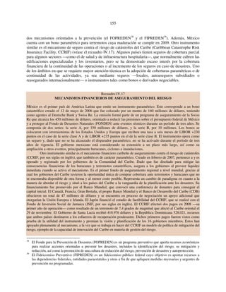 155 
dos mecanismos orientados a la prevención (el FOPREDEN38 y el FIPREDEN39). Además, México 
cuenta con un bono paramétrico para terremotos cuya maduración se cumple en 2009. Otro instrumento 
similar es el mecanismo de seguro contra el riesgo de catástrofes del Caribe (Caribbean Catastrophe Risk 
Insurance Facility, CCRIF) (véase el recuadro IV.17). Algunos países tienen seguros de cobertura parcial 
para algunos sectores —como el de salud y de infraestructura hospitalaria—, que normalmente cubren las 
edificaciones especializadas y los inventarios, pero se ha demostrado escaso interés por la cobertura 
financiera de la continuidad de las operaciones o al incremento de los seguros en caso de desastres. Uno 
de los ámbitos en que se requiere mayor atención técnica es la adopción de coberturas paramétricas o de 
continuidad de las actividades, ya sea mediante seguros —locales, autoaseguros subsidiados o 
reasegurados internacionalmente— o instrumentos tales como bonos o derivados negociables. 
Recuadro IV.17 
MECANISMOS FINANCIEROS DE ASEGURAMIENTO DEL RIESGO 
México es el primer país de América Latina que emite un instrumento paramétrico. Este corresponde a un bono 
catastrófico creado el 12 de mayo de 2006 que fue colocado por un monto de 160 millones de dólares, teniendo 
como agentes al Deutsche Bank y Swiss Re. La emisión formó parte de un programa de aseguramiento de la Swiss 
Re que alcanza los 450 millones de dólares, orientado a reducir las presiones sobre el presupuesto federal de México 
y a proteger al Fondo de Desastres Naturales (FONDEN) ante eventos sísmicos durante un período de tres años. Se 
componía de dos series: la serie A, por 150 millones de dólares, y la serie B, por 10 millones. Los bonos se 
colocaron con inversionistas de los Estados Unidos y Europa que reciben una tasa a seis meses de LIBOR +230 
puntos en el caso de la serie clase A y de LIBOR +235 puntos en el de la serie clase B. El instrumento opera como 
un seguro y, dado que no se ha alcanzado el disparador paramétrico, no se ha activado durante el período de tres 
años de vigencia. El gobierno mexicano está considerando su extensión a un plazo más largo, así como su 
ampliación a otros eventos, principalmente huracanes, ciclones e inundaciones. 
Otro instrumento similar es el mecanismo financiero caribeño de aseguramiento contra el riesgo de catástrofes 
(CCRIF, por sus siglas en inglés), que también es de carácter paramétrico. Creado en febrero de 2007, pertenece a y es 
operado y registrado por los gobiernos de la Comunidad del Caribe. Dado que fue diseñado para mitigar las 
consecuencias financieras de los huracanes y terremotos catastróficos, asegura a los gobiernos al proveer liquidez 
inmediata cuando se activa el mecanismo. Es el primer fondo de aseguramiento regional a nivel mundial, gracias al 
cual los gobiernos del Caribe tuvieron la oportunidad única de comprar cobertura ante terremotos y huracanes que no 
se encontraba disponible de otra forma y al menor costo posible. Representa un cambio de paradigma en cuanto a la 
manera de abordar el riesgo y situó a los países del Caribe a la vanguardia de la planificación ante los desastres. Su 
financiamiento fue promovido por el Banco Mundial, que convocó una conferencia de donantes para conseguir el 
capital inicial. El Canadá, Francia, Gran Bretaña, el propio Banco Mundial y el Banco de Desarrollo del Caribe (CDB) 
ofrecieron un total de 47 millones de dólares y se encuentra en proceso de negociación un apoyo adicional que 
otorgarían la Unión Europea e Irlanda. El Japón financió el estudio de factibilidad del CCRIF, que se realizó con el 
Fondo de Inversión Social de Jamaica (JSIF, por sus siglas en inglés). El CCRIF efectuó dos pagos en 2008 —su 
primer año de operación— como resultado de un terremoto de 7,4 grados de magnitud que afectó al Caribe oriental el 
29 de noviembre. El Gobierno de Santa Lucía recibió 418.976 dólares y la República Dominicana 528.021, recursos 
que ambos países destinaron a los esfuerzos de recuperación posdesastre. Dichos primeros pagos fueron vistos como 
prueba de la utilidad del instrumento y premian la visión y planificación de los 16 gobiernos miembros. Estos han 
apoyado plenamente al mecanismo, a la vez que se trabaja en hacer del CCRIF un modelo de política de mitigación del 
riesgo, ejemplo de la capacidad de innovación del Caribe en materia de gestión del riesgo. 
38 El Fondo para la Prevención de Desastres (FOPREDEN) es un programa preventivo que aporta recursos económicos 
para realizar acciones orientadas a prevenir los desastres, incluidos la identificación del riesgo, su mitigación y 
reducción, así como la promoción de una cultura de reducción del riesgo, prevención de desastres y autoprotección. 
39 El Fideicomiso Preventivo (FIPREDEN) es un fideicomiso público federal cuyo objetivo es aportar recursos a 
las dependencias federales, entidades paraestatales y otras a fin de que apliquen medidas necesarias y urgentes de 
prevención no programadas. 
 