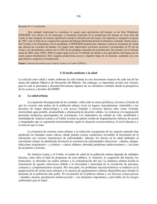 156 
Recuadro IV.17 (conclusión) 
Otro ejemplo interesante lo constituye el seguro para agricultores del banano en las Islas Windward, 
WINCROP. Los efectos de los huracanes y tormentas tropicales en la producción del banano en estas islas del 
Caribe se han mitigado de manera significativa desde la introducción del seguro. El esquema se inauguró en agosto 
de 1987 y fue el fruto de la cooperación regional del Banana Marketing Board en Dominica, Granada, Santa Lucía y 
San Vicente y las Granadinas. En la actualidad, el WINCROP proporciona cobertura contra las tormentas de viento 
que afectan las cosechas de banano. Los pagos más importantes (premium payments) corresponden al 5% de las 
ventas y los desembolsos cubren solo el 20% de las pérdidas estimadas de la producción. De acuerdo con el informe 
anual de 2004, entre 1998 y 2004 el seguro pagó cerca de 75 millones de dólares a los agricultores del banano de los 
cuatro países beneficiarios. Este esquema proporciona acceso a liquidez luego de un desastre, ayudando así a los 
agricultores a asegurar su recuperación. 
Fuente: Comisión Económica para América Latina y el Caribe (CEPAL). 
3. El medio ambiente y la salud 
La relación entre salud y medio ambiente ha sido tratada en este documento respecto de cada una de las 
metas del séptimo Objetivo de Desarrollo del Milenio. Sin embargo, es importante revelar este vínculo, 
para lo cual se presentan y discuten brevemente algunos de sus elementos centrales desde la perspectiva 
de los avances y desafíos del ODM7. 
a) La salud urbana 
La expansión desorganizada de las ciudades, sobre todo en áreas periféricas, favorece el hecho de 
que los sectores más pobres de la población urbana vivan en lugares marcadamente vulnerables a los 
desastres de origen meteorológico y con acceso limitado a servicios básicos tales como vivienda, 
electricidad, agua potable, alcantarillado y eliminación de desechos sólidos. La violencia y la marginación 
presentan tendencias preocupantes de crecimiento. Los indicadores de calidad de vida, morbilidad y 
mortalidad de América Latina y el Caribe revelan un patrón común de fragmentación, barreras de acceso 
e inequidades que se segmentan territorialmente según la situación socioeconómica, el nivel educativo y 
la etnia de que se trate. 
La existencia de extensas zonas urbanas y la reducción consiguiente de los espacios naturales han 
producido las llamadas zonas críticas, donde pueden crearse condiciones favorables al incremento de la 
infestación con vectores transmisores de enfermedades. Además, los efectos en la salud atribuidos al 
crecimiento urbano no planificado favorecen la ocurrencia de enfermedades infecciosas —diarrea, dengue, 
infecciones respiratorias— y crónicas —cáncer, diabetes, obesidad, problemas cardiovasculares—, así como 
de accidentes y lesiones. 
En América Latina y el Caribe, el estado de salud de la población urbana depende de múltiples 
factores, entre ellos la falta de programas de aseo público, la violencia, la congestión del tránsito, los 
homicidios, la obesidad, los ruidos urbanos y la contaminación del aire. La dinámica urbana facilita la 
transmisión de agentes infecciosos debido a la diversidad e intensidad de la circulación de personas, 
contactos y comportamientos sexuales. Por otra parte, los problemas macroeconómicos se traducen en la 
pauperización de ciertas áreas urbanas y la carencia de equipamientos urbanos disponibles para atender la 
demanda de la población más pobre. El crecimiento de la pobreza urbana y sus diversas consecuencias 
—hambre, miseria, prostitución infanto-juvenil— son elementos importantes y previsibles de los riesgos 
ambientales para la salud. 
 