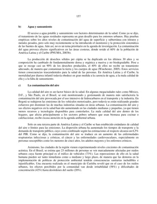 157 
b) Agua y saneamiento 
El acceso a agua potable y saneamiento son factores determinantes de la salud. Como ya se dijo, 
el tratamiento de las aguas residuales representa un gran desafío para los entornos urbanos. Hay pruebas 
empíricas sobre los altos niveles de contaminación del agua de superficie y subterránea con nitratos y 
metales pesados, pero solo muy recientemente se ha introducido el monitoreo y la protección sistemática 
de las fuentes de agua. Aún así, no es un tema prioritario en la agenda de investigación. La contaminación 
del agua provoca efectos significativos en las áreas costeras, donde reside el 60% de la población de 
América Latina y el Caribe (PNUMA, 2003b). 
La producción de desechos sólidos per cápita se ha duplicado en los últimos 30 años y su 
composición ha cambiado de fundamentalmente densa y orgánica a masiva y no biodegradable. Pese a 
que se recoge casi un 90% de los desechos producidos, el 40% de ellos no recibe un tratamiento 
adecuado, de manera que contaminan la tierra y los cuerpos de agua (Winchester, 2005). Estos servicios 
tienen consecuencias trascendentales para la salud de las personas. En América Latina y el Caribe, la 
mortalidad por diarrea infantil todavía obedece en gran medida a la carencia de agua, a la mala calidad de 
ella y a la falta de saneamiento. 
c) La contaminación del aire 
La calidad del aire es un factor básico de la salud. En algunas megaciudades tales como México, 
D.F., y São Paulo, en el Brasil, se está monitoreando y gestionando de manera más satisfactoria la 
contaminación del aire provocada por el uso intensivo de hidrocarburos en el transporte y la industria. En 
Bogotá se redujeron las emisiones de los vehículos motorizados, pero todavía se están realizando grandes 
esfuerzos por disminuir las de muchas industrias situadas en áreas urbanas. La contaminación del aire y 
sus efectos negativos en la salud han ido aumentando en las ciudades medianas y pequeñas, ya que tienen 
menos recursos y tecnologías disponibles para controlarlos. La mala calidad del aire dentro de los 
hogares, que afecta principalmente a los sectores pobres urbanos que usan biomasa para cocinar o 
calefaccionar, recibe escasa atención en la agenda ambiental urbana. 
Solo en una tercera parte de América Latina y el Caribe se han establecido estándares de calidad 
del aire o límites para las emisiones. La dispersión urbana ha aumentado los tiempos de transporte y la 
demanda de transporte público, cuyo costo combinado según las estimaciones al respecto alcanza un 6,5% 
del PIB. Como se dijo, la contaminación del aire se traduce en un aumento de las enfermedades 
respiratorias infecciosas y crónicas, el cáncer y las enfermedades cardiovasculares, especialmente en 
personas susceptibles como los menores de cinco años, los adultos mayores y los enfermos crónicos. 
Asimismo, las ciudades de la región vienen experimentando niveles crecientes de contaminación 
acústica. En el Brasil, se estima que 23 millones de personas se ven marcadamente afectadas por ruidos 
urbanos cuya fuente principal es el tráfico de vehículos (73%). Las repercusiones de ello en la salud 
humana pueden ser tanto inmediatas como a mediano y largo plazo, de manera que las demoras en la 
implementación de políticas de protección ambiental tendrán consecuencias sanitarias ineludibles e 
injustificables. Una encuesta realizada en el municipio de Curitiba reveló que en el caso de los ruidos 
urbanos, los efectos percibidos por la comunidad van desde irritabilidad (58%) y dificultades de 
concentración (42%) hasta desórdenes del sueño (20%). 
 