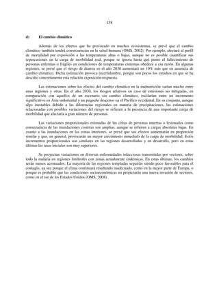 158 
d) El cambio climático 
Además de los efectos que ha provocado en muchos ecosistemas, se prevé que el cambio 
climático también tendrá consecuencias en la salud humana (OMS, 2002). Por ejemplo, afectará al perfil 
de mortalidad por exposición a las temperaturas altas o bajas, aunque no es posible cuantificar sus 
repercusiones en la carga de morbilidad real, porque se ignora hasta qué punto el fallecimiento de 
personas enfermas o frágiles en condiciones de temperaturas extremas obedece a esa razón. En algunas 
regiones, se prevé que el riesgo de diarrea en el año 2030 aumentará un 10% más que en ausencia de 
cambio climático. Dicha estimación provoca incertidumbre, porque son pocos los estudios en que se ha 
descrito concretamente esta relación exposición-respuesta. 
Las estimaciones sobre los efectos del cambio climático en la malnutrición varían mucho entre 
unas regiones y otras. En el año 2030, los riesgos relativos en caso de emisiones no mitigadas, en 
comparación con aquellos de un escenario sin cambio climático, oscilarían entre un incremento 
significativo en Asia sudoriental y un pequeño descenso en el Pacífico occidental. En su conjunto, aunque 
algo inestables debido a las diferencias regionales en materia de precipitaciones, las estimaciones 
relacionadas con posibles variaciones del riesgo se refieren a la presencia de una importante carga de 
morbilidad que afectaría a gran número de personas. 
Las variaciones proporcionales estimadas de las cifras de personas muertas o lesionadas como 
consecuencia de las inundaciones costeras son amplias, aunque se refieren a cargas absolutas bajas. En 
cuanto a las inundaciones en las zonas interiores, se prevé que sus efectos aumentarán en proporción 
similar y que, en general, provocarán un mayor crecimiento inmediato de la carga de morbilidad. Estos 
incrementos proporcionales son similares en las regiones desarrolladas y en desarrollo, pero en estas 
últimas las tasas iniciales son muy superiores. 
Se proyectan variaciones en diversas enfermedades infecciosas transmitidas por vectores, sobre 
todo la malaria en regiones limítrofes con zonas actualmente endémicas. En estas últimas, los cambios 
serán menos acentuados. La mayoría de las regiones templadas seguirán siendo poco favorables para el 
contagio, ya sea porque el clima continuará resultando inadecuado, como en la mayor parte de Europa, o 
porque es probable que las condiciones socioeconómicas no propiciarán una nueva invasión de vectores, 
como en el sur de los Estados Unidos (OMS, 2008). 
 