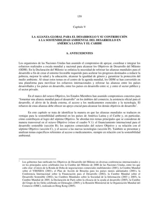159 
Capítulo V 
LA ALIANZA GLOBAL PARA EL DESARROLLO Y SU CONTRIBUCIÓN 
A LA SOSTENIBILIDAD AMBIENTAL DEL DESARROLLO EN 
AMÉRICA LATINA Y EL CARIBE 
A. ANTECEDENTES 
Los organismos de las Naciones Unidas han asumido el compromiso de apoyar, coordinar e integrar los 
esfuerzos realizados a escala mundial y nacional para alcanzar los Objetivos de Desarrollo del Milenio 
(ODM). En la Declaración del Milenio se enfatiza la necesidad de reforzar las alianzas mundiales para el 
desarrollo a fin de crear el entorno favorable requerido para acelerar los progresos destinados a reducir la 
pobreza, mejorar la salud y la educación, alcanzar la igualdad de género y garantizar la protección del 
medio ambiente. Al situar estos temas en el centro de la agenda mundial, los ODM se han convertido en 
una plataforma para movilizar los esfuerzos internacionales y reforzar las alianzas entre los países 
desarrollados y los países en desarrollo, entre los países en desarrollo entre sí, y entre el sector público y 
el sector privado. 
En el marco del octavo Objetivo, los Estados Miembros han asumido compromisos concretos para 
“fomentar una alianza mundial para el desarrollo” en los ámbitos del comercio, la asistencia oficial para el 
desarrollo, el alivio de la deuda externa, el acceso a los medicamentos esenciales y la tecnología. El 
refuerzo de estas alianzas debe ofrecer un apoyo crucial para alcanzar los demás objetivos de desarrollo1. 
En este capítulo se trata de identificar la manera en que las alianzas mundiales se traducen en 
ventajas para la sostenibilidad ambiental en los países de América Latina y el Caribe y, en particular, 
cómo contribuyen al logro del séptimo Objetivo. Se abordan tres temas principales que se consideran de 
manera transversal en el octavo Objetivo (véase el cuadro V.1): el financiamiento internacional para el 
desarrollo sostenible (sección B); los aspectos comerciales del octavo Objetivo y su relación con el 
séptimo Objetivo (sección C), y el acceso a las nuevas tecnologías (sección D). También se presentan y 
analizan temas específicos referentes al acceso a medicamentos, siempre en relación con la sostenibilidad 
ambiental. 
1 Los gobiernos han ratificado los Objetivos de Desarrollo del Milenio en diversas conferencias internacionales y 
en los principales actos celebrados tras la Cumbre del Milenio de 2000 de las Naciones Unidas, entre los que 
cabe citar: el inicio de la Ronda de Doha de negociaciones comerciales multilaterales (2001), la Cumbre Mundial 
sobre el VIH/SIDA (2001), el Plan de Acción de Bruselas para los países menos adelantados (2001), la 
Conferencia Internacional sobre la Financiación para el Desarrollo (2002), la Cumbre Mundial sobre el 
Desarrollo Sostenible (2002), las Cumbres Mundiales sobre la Sociedad de la Información (2003 y 2005), la 
Cumbre Mundial de 2005, la Declaración de París sobre la eficacia de la ayuda al desarrollo (2005), la Cumbre 
del Grupo de los Ocho celebrada en Gleneagles (2005) y la Reunión Ministerial de la Organización Mundial del 
Comercio (OMC), realizada en Hong Kong (2005). 
 