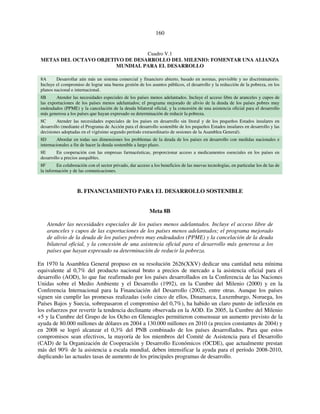 160 
Cuadro V.1 
METAS DEL OCTAVO OBJETIVO DE DESARROLLO DEL MILENIO: FOMENTAR UNA ALIANZA 
MUNDIAL PARA EL DESARROLLO 
8A Desarrollar aún más un sistema comercial y financiero abierto, basado en normas, previsible y no discriminatorio. 
Incluye el compromiso de lograr una buena gestión de los asuntos públicos, el desarrollo y la reducción de la pobreza, en los 
planos nacional e internacional. 
8B Atender las necesidades especiales de los países menos adelantados. Incluye el acceso libre de aranceles y cupos de 
las exportaciones de los países menos adelantados; el programa mejorado de alivio de la deuda de los países pobres muy 
endeudados (PPME) y la cancelación de la deuda bilateral oficial, y la concesión de una asistencia oficial para el desarrollo 
más generosa a los países que hayan expresado su determinación de reducir la pobreza. 
8C Atender las necesidades especiales de los países en desarrollo sin litoral y de los pequeños Estados insulares en 
desarrollo (mediante el Programa de Acción para el desarrollo sostenible de los pequeños Estados insulares en desarrollo y las 
decisiones adoptadas en el vigésimo segundo período extraordinario de sesiones de la Asamblea General). 
8D Abordar en todas sus dimensiones los problemas de la deuda de los países en desarrollo con medidas nacionales e 
internacionales a fin de hacer la deuda sostenible a largo plazo. 
8E En cooperación con las empresas farmacéuticas, proporcionar acceso a medicamentos esenciales en los países en 
desarrollo a precios asequibles. 
8F En colaboración con el sector privado, dar acceso a los beneficios de las nuevas tecnologías, en particular los de las de 
la información y de las comunicaciones. 
B. FINANCIAMIENTO PARA EL DESARROLLO SOSTENIBLE 
Meta 8B 
Atender las necesidades especiales de los países menos adelantados. Incluye el acceso libre de 
aranceles y cupos de las exportaciones de los países menos adelantados; el programa mejorado 
de alivio de la deuda de los países pobres muy endeudados (PPME) y la cancelación de la deuda 
bilateral oficial, y la concesión de una asistencia oficial para el desarrollo más generosa a los 
países que hayan expresado su determinación de reducir la pobreza. 
En 1970 la Asamblea General propuso en su resolución 2626(XXV) dedicar una cantidad neta mínima 
equivalente al 0,7% del producto nacional bruto a precios de mercado a la asistencia oficial para el 
desarrollo (AOD), lo que fue reafirmado por los países desarrollados en la Conferencia de las Naciones 
Unidas sobre el Medio Ambiente y el Desarrollo (1992), en la Cumbre del Milenio (2000) y en la 
Conferencia Internacional para la Financiación del Desarrollo (2002), entre otras. Aunque los países 
siguen sin cumplir las promesas realizadas (solo cinco de ellos, Dinamarca, Luxemburgo, Noruega, los 
Países Bajos y Suecia, sobrepasaron el compromiso del 0,7%), ha habido un claro punto de inflexión en 
los esfuerzos por revertir la tendencia declinante observada en la AOD. En 2005, la Cumbre del Milenio 
+5 y la Cumbre del Grupo de los Ocho en Gleneagles permitieron consensuar un aumento previsto de la 
ayuda de 80.000 millones de dólares en 2004 a 130.000 millones en 2010 (a precios constantes de 2004) y 
en 2008 se logró alcanzar el 0,3% del PNB combinado de los países desarrollados. Para que estos 
compromisos sean efectivos, la mayoría de los miembros del Comité de Asistencia para el Desarrollo 
(CAD) de la Organización de Cooperación y Desarrollo Económicos (OCDE), que actualmente prestan 
más del 90% de la asistencia a escala mundial, deben intensificar la ayuda para el período 2008-2010, 
duplicando las actuales tasas de aumento de los principales programas de desarrollo. 
 