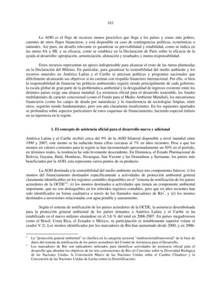 161 
La AOD es el flujo de recursos menos procíclico que llega a los países y zonas más pobres, 
carentes de otros flujos financieros, y está disponible en caso de contingencias políticas, económicas o 
naturales. Así pues, un desafío relevante es garantizar su previsibilidad y estabilidad, como se indica en 
las metas 8A y 8B, y su eficacia, como se establece en la Declaración de París sobre la eficacia de la 
ayuda al desarrollo: apropiación, armonización, alineación y resultados y mutua responsabilidad. 
Estos recursos representan un apoyo indispensable para alcanzar el resto de las metas planteadas 
en la Declaración del Milenio. En particular, para garantizar la sostenibilidad del medio ambiente y los 
recursos naturales en América Latina y el Caribe se precisan políticas y programas nacionales que 
difícilmente alcanzarán sus objetivos si no cuentan con respaldo financiero internacional. Por ello, si bien 
la responsabilidad de financiar las políticas ambientales seguirá siendo principalmente de cada gobierno, 
la escala global de gran parte de la problemática ambiental y la desigualdad de ingresos existente entre los 
distintos países exige una alianza mundial. La asistencia oficial para el desarrollo sostenible, los fondos 
multilaterales de carácter concesional (como el Fondo para el Medio Ambiente Mundial), los mecanismos 
financieros (como los canjes de deuda por naturaleza) y la transferencia de tecnologías limpias, entre 
otros, seguirán siendo fundamentales, pero son aún claramente insuficientes. En los siguientes apartados 
se profundiza sobre aspectos particulares de estos esquemas de financiamiento, haciendo especial énfasis 
en su injerencia en la región. 
1. El concepto de asistencia oficial para el desarrollo nueva y adicional 
América Latina y el Caribe recibió cerca del 9% de la AOD bilateral disponible a nivel mundial entre 
1990 y 2007; este monto se ha reducido hasta cifras cercanas al 7% en años recientes. Pese a que los 
montos en valores corrientes para la región se han incrementado aproximadamente un 50% en el período, 
en términos reales, la tendencia ha sido levemente descendente. En Dominica, el Estado Plurinacional de 
Bolivia, Guyana, Haití, Honduras, Nicaragua, San Vicente y las Granadinas y Suriname, los países más 
beneficiados por la AOD, esta representa varios puntos de su producto. 
La AOD destinada a la sostenibilidad del medio ambiente incluye tres componentes básicos: i) los 
montos del financiamiento destinados específicamente a actividades de protección ambiental general 
claramente identificables en los registros contables disponibles en el “sistema de notificación de los países 
acreedores de la OCDE”2; ii) los montos destinados a actividades que tienen un componente ambiental 
importante, que no son distinguibles en los referidos registros contables, pero que en años recientes han 
sido identificados en forma cualitativa a través de los llamados marcadores de Río3, y iii) los montos 
destinados a inversiones relacionadas con agua potable y saneamiento. 
Según el sistema de notificación de los países acreedores de la OCDE, la asistencia desembolsada 
para la protección general ambiental de los países donantes a América Latina y el Caribe se ha 
estabilizado en el nuevo milenio situándose en el 3,6 % del total en 2006-2007. En países megadiversos 
como el Brasil, Costa Rica, el Ecuador o México, su participación es notablemente superior (véase el 
cuadro V.2). Los montos identificados por los marcadores de Río han aumentado desde 2000, y en 2006- 
2 La “protección general ambiental” se clasifica en la categoría sectorial “multisectorial/transversal” de la base de 
datos del sistema de notificación de los países acreedores del Comité de Asistencia para el Desarrollo. 
3 Los marcadores de Río son indicadores utilizados para identificar actividades de asistencia oficial para el 
desarrollo que abordan los objetivos de las tres convenciones de Río (el Convenio sobre la Diversidad Biológica 
de las Naciones Unidas, la Convención Marco de las Naciones Unidas sobre el Cambio Climático y la 
Convención de las Naciones Unidas de Lucha contra la Desertificación). 
 