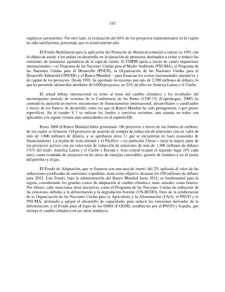 165 
orgánicos persistentes. Por otro lado, la evaluación del 84% de los proyectos implementados en la región 
ha sido satisfactoria, porcentaje que es relativamente alto. 
El Fondo Multilateral para la aplicación del Protocolo de Montreal comenzó a operar en 1991 con 
el objeto de asistir a los países en desarrollo en la ejecución de proyectos destinados a evitar o reducir las 
emisiones de sustancias agotadoras de la capa de ozono. El FMPM opera a través de cuatro organismos 
internacionales —el Programa de las Naciones Unidas para el Medio Ambiente (PNUMA), el Programa de 
las Naciones Unidas para el Desarrollo (PNUD), la Organización de las Naciones Unidas para el 
Desarrollo Industrial (ONUDI) y el Banco Mundial— para financiar los costos incrementales operativos y 
de capital de los proyectos. Desde 1991, ha aprobado inversiones por más de 2.300 millones de dólares, lo 
que ha permitido desarrollar alrededor de 6.000 proyectos, un 25% de ellos en América Latina y el Caribe. 
El actual debate internacional en torno al tema del cambio climático y los resultados del 
decimoquinto período de sesiones de la Conferencia de las Partes (COP-15) (Copenhague, 2009) ha 
centrado la atención en nuevos mecanismos de financiamiento internacional, desarrollados o canalizados 
a través de los bancos de desarrollo, entre los que el Banco Mundial ha sido protagonista, o por países 
específicos. En el cuadro V.3 se indican los fondos o servicios recientes, aun cuando no todos son 
aplicables a la región (véanse más antecedentes en el capítulo III). 
Hasta 2008 el Banco Mundial había gestionado 186 proyectos a través de sus fondos de carbono, 
de los cuales se firmaron 119 proyectos de acuerdo de compra de reducción de emisiones con un valor de 
más de 1.800 millones de dólares, y se aprobaron otros 21 que se encuentran en fases avanzadas de 
financiamiento. La región de Asia oriental y el Pacífico —en particular China— tiene la mayor parte de 
los proyectos activos con un valor total de reducción de emisiones de más de 1.300 millones de dólares 
(71% del total). América Latina y el Caribe y Europa y Asia central ocupan el segundo lugar (8% cada 
uno), como resultado de proyectos en las áreas de energías renovables, gestión de residuos y en el sector 
del petróleo y el gas. 
El Fondo de Adaptación, que se financia con una tasa de interés del 2% aplicada al valor de las 
reducciones certificadas de emisiones expedidas, tiene como objetivo alcanzar los 100 millones de dólares 
para 2012. Este Fondo, bajo la administración del Banco Mundial hasta 2011, es fundamental para la 
región, considerando los grandes costos de adaptación al cambio climático, tanto actuales como futuros. 
Por último, cabe mencionar otras iniciativas como el Programa de las Naciones Unidas de reducción de 
las emisiones debidas a la deforestación y la degradación forestal (UN-REDD), fruto de la colaboración 
de la Organización de las Naciones Unidas para la Agricultura y la Alimentación (FAO), el PNUD y el 
PNUMA, destinado a apoyar el desarrollo de capacidades para reducir las emisiones derivadas de la 
deforestación, y el Fondo para el logro de los ODM (F-ODM), establecido por el PNUD y España, que 
incluye el cambio climático en sus áreas temáticas. 
 