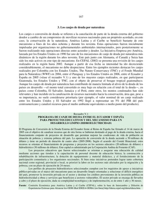 167 
3. Los canjes de deuda por naturaleza 
Los canjes o conversión de deuda se refieren a la cancelación de parte de la deuda externa del gobierno 
deudor a cambio de un compromiso de movilizar recursos nacionales para un propósito acordado, en este 
caso, la conservación de la naturaleza. América Latina y el Caribe se benefició bastante de este 
mecanismo a fines de los años ochenta y durante los noventa. Estas operaciones fueron inicialmente 
impulsadas por organizaciones no gubernamentales ambientales internacionales, pero posteriormente se 
fueron realizando más operaciones directas entre acreedor y deudor. La Iniciativa Empresa pro América, 
lanzada por los Estados Unidos en 1990 fue uno de los mecanismos de canje de deuda por naturaleza más 
dinámicos de la región durante los años noventa. Este país junto con Alemania, el Canadá y Suiza han 
sido los más activos en este tipo de mecanismo. En CEPAL (2002) se presenta una revisión de los canjes 
realizados en la región hasta 2002. Aunque a partir de esa fecha su intensidad ha ido decreciendo 
considerablemente, el mecanismo no debe despreciarse. Entre los ejemplos recientes destacan los canjes 
realizados por Colombia con los Estados Unidos, The Nature Conservancy (TNC) y el Fondo Mundial 
para la Naturaleza (WWF) en 2004, entre el Paraguay y los Estados Unidos en 2006, entre el Ecuador y 
España en 2005 (véase el recuadro V.1) y uno de los mayores canjes realizados, en que participaron 
Guatemala, los Estados Unidos y TNC, con el objeto de preservar el bosque tropical guatemalteco. 
Aunque los canjes de deuda por naturaleza han contribuido de manera limitada al alivio de la deuda de los 
países en desarrollo —el monto total convertido es muy bajo en relación con el total de la deuda—, en 
países como Colombia, El Salvador, Jamaica y el Perú, entre otros, los montos condonados han sido 
relevantes y han incidido en la canalización de recursos nacionales hacia la conservación, área que, pese a 
su importancia, no suele considerarse prioritaria (por ejemplo, el valor nominal de un canje realizado 
entre los Estados Unidos y El Salvador en 1992 llegó a representar un 5% del PIB del país 
centroamericano y canalizó recursos para el medio ambiente equivalentes a medio punto del producto). 
Recuadro V.1 
PROGRAMA DE CANJE DE DEUDA ENTRE EL ECUADOR Y ESPAÑA 
PARA PROYECTOS EDUCATIVOS Y DEL MECANISMO PARA UN 
DESARROLLO LIMPIO (HIDROELECTRICIDAD) 
El Programa de Conversión de la Deuda Externa del Ecuador frente al Reino de España fue firmado el 14 de marzo de 
2005 con el objetivo de canalizar recursos que de otra forma se hubieran destinado al pago de la deuda externa, hacia el 
financiamiento conjunto de proyectos de desarrollo que permitan mejorar las condiciones de vida de población en 
situación de pobreza y extrema pobreza del país. La operación de conversión de la deuda asciende a 50 millones de 
dólares y tiene un período de duración de cuatro años (2005-2008). Según el acuerdo del Comité Binacional, estos 
recursos se orientan al financiamiento de programas y proyectos en los sectores educativo (20 millones de dólares) e 
hidroeléctrico (30 millones de dólares). Este capital es administrado por la Corporación Andina de Fomento (CAF). 
Los proyectos educativos que fueron seleccionados se orientan a asegurar una educación de calidad 
mediante acciones que tienden a la capacitación de personal docente de educación básica; la construcción y 
rehabilitación de infraestructura; la dotación de equipamiento y material didáctico, y el fortalecimiento de la 
participación comunitaria y los organismos seccionales. Si bien estas iniciativas pretenden lograr tanto cobertura 
nacional como regional, provincial o local, se priorizó la labor en los sectores más afectados por la migración y la 
pobreza, con un plazo de ejecución de 24 meses. 
Los perfiles de proyectos hidroeléctricos seleccionados cumplen con los requisitos de apoyo a iniciativas 
público-privadas en el marco del mecanismo para un desarrollo limpio orientadas a solucionar el déficit energético 
del país, promover la inversión privada en el sector y destinar los créditos provenientes de la inversión pública en 
hidroelectricidad a obras y servicios que beneficien a sectores vulnerables. El sector privado se encarga de llevarlos 
a cabo y el plazo de ejecución, dada su complejidad tecnológica y de implementación, es de entre 1 año y 36 meses. 
Fuente: Comisión Económica para América Latina y el Caribe (CEPAL), sobre la base de Intercambio y Difusión de 
Experiencias Exitosas para Alcanzar los ODM (Red IDEEA-ODMs) [en línea] http://ideea.cepal.org/ideea/ideea.htm. 
 