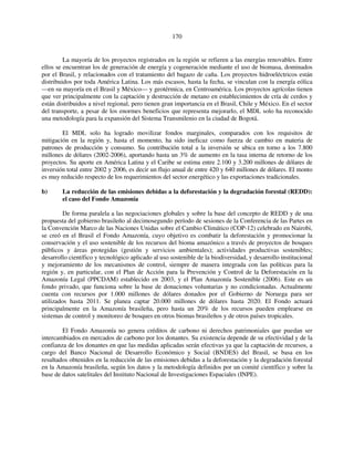 170 
La mayoría de los proyectos registrados en la región se refieren a las energías renovables. Entre 
ellos se encuentran los de generación de energía y cogeneración mediante el uso de biomasa, dominados 
por el Brasil, y relacionados con el tratamiento del bagazo de caña. Los proyectos hidroeléctricos están 
distribuidos por toda América Latina. Los más escasos, hasta la fecha, se vinculan con la energía eólica 
—en su mayoría en el Brasil y México— y geotérmica, en Centroamérica. Los proyectos agrícolas tienen 
que ver principalmente con la captación y destrucción de metano en establecimientos de cría de cerdos y 
están distribuidos a nivel regional, pero tienen gran importancia en el Brasil, Chile y México. En el sector 
del transporte, a pesar de los enormes beneficios que representa mejorarlo, el MDL solo ha reconocido 
una metodología para la expansión del Sistema Transmilenio en la ciudad de Bogotá. 
El MDL solo ha logrado movilizar fondos marginales, comparados con los requisitos de 
mitigación en la región y, hasta el momento, ha sido ineficaz como fuerza de cambio en materia de 
patrones de producción y consumo. Su contribución total a la inversión se ubica en torno a los 7.800 
millones de dólares (2002-2006), aportando hasta un 3% de aumento en la tasa interna de retorno de los 
proyectos. Su aporte en América Latina y el Caribe se estima entre 2.100 y 3.200 millones de dólares de 
inversión total entre 2002 y 2006, es decir un flujo anual de entre 420 y 640 millones de dólares. El monto 
es muy reducido respecto de los requerimientos del sector energético y las exportaciones tradicionales. 
b) La reducción de las emisiones debidas a la deforestación y la degradación forestal (REDD): 
el caso del Fondo Amazonía 
De forma paralela a las negociaciones globales y sobre la base del concepto de REDD y de una 
propuesta del gobierno brasileño al decimosegundo período de sesiones de la Conferencia de las Partes en 
la Convención Marco de las Naciones Unidas sobre el Cambio Climático (COP-12) celebrado en Nairobi, 
se creó en el Brasil el Fondo Amazonía, cuyo objetivo es combatir la deforestación y promocionar la 
conservación y el uso sostenible de los recursos del bioma amazónico a través de proyectos de bosques 
públicos y áreas protegidas (gestión y servicios ambientales); actividades productivas sostenibles; 
desarrollo científico y tecnológico aplicado al uso sostenible de la biodiversidad, y desarrollo institucional 
y mejoramiento de los mecanismos de control, siempre de manera integrada con las políticas para la 
región y, en particular, con el Plan de Acción para la Prevención y Control de la Deforestación en la 
Amazonía Legal (PPCDAM) establecido en 2003, y el Plan Amazonía Sostenible (2006). Este es un 
fondo privado, que funciona sobre la base de donaciones voluntarias y no condicionadas. Actualmente 
cuenta con recursos por 1.000 millones de dólares donados por el Gobierno de Noruega para ser 
utilizados hasta 2011. Se planea captar 20.000 millones de dólares hasta 2020. El Fondo actuará 
principalmente en la Amazonía brasileña, pero hasta un 20% de los recursos pueden emplearse en 
sistemas de control y monitoreo de bosques en otros biomas brasileños y de otros países tropicales. 
El Fondo Amazonía no genera créditos de carbono ni derechos patrimoniales que puedan ser 
intercambiados en mercados de carbono por los donantes. Su existencia depende de su efectividad y de la 
confianza de los donantes en que las medidas aplicadas serán efectivas ya que la captación de recursos, a 
cargo del Banco Nacional de Desarrollo Económico y Social (BNDES) del Brasil, se basa en los 
resultados obtenidos en la reducción de las emisiones debidas a la deforestación y la degradación forestal 
en la Amazonía brasileña, según los datos y la metodología definidos por un comité científico y sobre la 
base de datos satelitales del Instituto Nacional de Investigaciones Espaciales (INPE). 
 