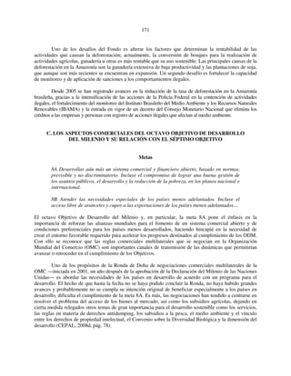 171 
Uno de los desafíos del Fondo es alterar los factores que determinan la rentabilidad de las 
actividades que causan la deforestación; actualmente, la conversión de bosques para la realización de 
actividades agrícolas, ganadería u otras es más rentable que su uso sostenible. Las principales causas de la 
deforestación en la Amazonía son la ganadería extensiva de baja productividad y las plantaciones de soja, 
que aunque son más recientes se encuentran en expansión. Un segundo desafío es fortalecer la capacidad 
de monitoreo y de aplicación de sanciones a los comportamientos ilegales. 
Desde 2005 se han registrado avances en la reducción de la tasa de deforestación en la Amazonía 
brasileña, gracias a la intensificación de las acciones de la Policía Federal en la contención de actividades 
ilegales, el fortalecimiento del monitoreo del Instituto Brasileño del Medio Ambiente y los Recursos Naturales 
Renovables (IBAMA) y la entrada en vigor de un decreto del Consejo Monetario Nacional que elimina los 
créditos a las empresas y personas con registro de acciones ilegales que afectan al medio ambiente. 
C. LOS ASPECTOS COMERCIALES DEL OCTAVO OBJETIVO DE DESARROLLO 
DEL MILENIO Y SU RELACIÓN CON EL SÉPTIMO OBJETIVO 
Metas 
8A Desarrollar aún más un sistema comercial y financiero abierto, basado en normas, 
previsible y no discriminatorio. Incluye el compromiso de lograr una buena gestión de 
los asuntos públicos, el desarrollo y la reducción de la pobreza, en los planos nacional e 
internacional. 
8B Atender las necesidades especiales de los países menos adelantados. Incluye el 
acceso libre de aranceles y cupos a las exportaciones de los países menos adelantados… 
El octavo Objetivo de Desarrollo del Milenio y, en particular, la meta 8A pone el énfasis en la 
importancia de reforzar las alianzas mundiales para el fomento de un sistema comercial abierto y de 
condiciones preferenciales para los países menos desarrollados, haciendo hincapié en la necesidad de 
crear el entorno favorable requerido para acelerar los progresos destinados al cumplimiento de los ODM. 
Con ello se reconoce que las reglas comerciales multilaterales que se negocian en la Organización 
Mundial del Comercio (OMC) son importantes canales de transmisión de las dinámicas que permitirían 
avanzar o retroceder en el cumplimiento de los Objetivos. 
Uno de los propósitos de la Ronda de Doha de negociaciones comerciales multilaterales de la 
OMC —iniciada en 2001, un año después de la aprobación de la Declaración del Milenio de las Naciones 
Unidas— es abordar las necesidades de los países en desarrollo de acuerdo con un programa para el 
desarrollo. El hecho de que hasta la fecha no se haya podido concluir la Ronda, no haya habido grandes 
avances y probablemente no se cumpla su intención original de beneficiar especialmente a los países en 
desarrollo, dificulta el cumplimiento de la meta 8A. Es más, las negociaciones han tendido a centrarse en 
resolver el problema del acceso de los bienes al mercado, así como los subsidios agrícolas, dejando en 
cierta medida relegados otros temas de gran importancia para el desarrollo sostenible como los servicios, 
las reglas en materia de derechos antidumping, los subsidios a la pesca, el medio ambiente y el vínculo 
entre los derechos de propiedad intelectual, el Convenio sobre la Diversidad Biológica y la dimensión del 
desarrollo (CEPAL, 2008d, pág. 78). 
 