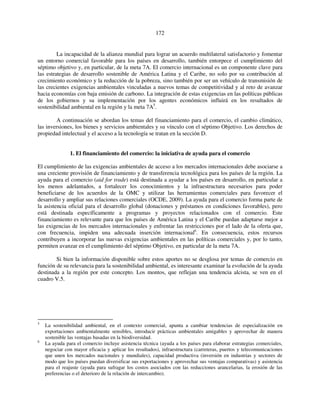 172 
La incapacidad de la alianza mundial para lograr un acuerdo multilateral satisfactorio y fomentar 
un entorno comercial favorable para los países en desarrollo, también entorpece el cumplimiento del 
séptimo objetivo y, en particular, de la meta 7A. El comercio internacional es un componente clave para 
las estrategias de desarrollo sostenible de América Latina y el Caribe, no solo por su contribución al 
crecimiento económico y la reducción de la pobreza, sino también por ser un vehículo de transmisión de 
las crecientes exigencias ambientales vinculadas a nuevos temas de competitividad y al reto de avanzar 
hacia economías con baja emisión de carbono. La integración de estas exigencias en las políticas públicas 
de los gobiernos y su implementación por los agentes económicos influirá en los resultados de 
sostenibilidad ambiental en la región y la meta 7A5. 
A continuación se abordan los temas del financiamiento para el comercio, el cambio climático, 
las inversiones, los bienes y servicios ambientales y su vínculo con el séptimo Objetivo. Los derechos de 
propiedad intelectual y el acceso a la tecnología se tratan en la sección D. 
1. El financiamiento del comercio: la iniciativa de ayuda para el comercio 
El cumplimiento de las exigencias ambientales de acceso a los mercados internacionales debe asociarse a 
una creciente provisión de financiamiento y de transferencia tecnológica para los países de la región. La 
ayuda para el comercio (aid for trade) está destinada a ayudar a los países en desarrollo, en particular a 
los menos adelantados, a fortalecer los conocimientos y la infraestructura necesarios para poder 
beneficiarse de los acuerdos de la OMC y utilizar las herramientas comerciales para favorecer el 
desarrollo y ampliar sus relaciones comerciales (OCDE, 2009). La ayuda para el comercio forma parte de 
la asistencia oficial para el desarrollo global (donaciones y préstamos en condiciones favorables), pero 
está destinada específicamente a programas y proyectos relacionados con el comercio. Este 
financiamiento es relevante para que los países de América Latina y el Caribe puedan adaptarse mejor a 
las exigencias de los mercados internacionales y enfrentar las restricciones por el lado de la oferta que, 
con frecuencia, impiden una adecuada inserción internacional6. En consecuencia, estos recursos 
contribuyen a incorporar las nuevas exigencias ambientales en las políticas comerciales y, por lo tanto, 
permiten avanzar en el cumplimiento del séptimo Objetivo, en particular de la meta 7A. 
Si bien la información disponible sobre estos aportes no se desglosa por temas de comercio en 
función de su relevancia para la sostenibilidad ambiental, es interesante examinar la evolución de la ayuda 
destinada a la región por este concepto. Los montos, que reflejan una tendencia alcista, se ven en el 
cuadro V.5. 
5 La sostenibilidad ambiental, en el contexto comercial, apunta a cambiar tendencias de especialización en 
exportaciones ambientalmente sensibles, introducir prácticas ambientales amigables y aprovechar de manera 
sostenible las ventajas basadas en la biodiversidad. 
6 La ayuda para el comercio incluye asistencia técnica (ayuda a los países para elaborar estrategias comerciales, 
negociar con mayor eficacia y aplicar los resultados), infraestructura (carreteras, puertos y telecomunicaciones 
que unen los mercados nacionales y mundiales), capacidad productiva (inversión en industrias y sectores de 
modo que los países puedan diversificar sus exportaciones y aprovechar sus ventajas comparativas) y asistencia 
para el reajuste (ayuda para sufragar los costos asociados con las reducciones arancelarias, la erosión de las 
preferencias o el deterioro de la relación de intercambio). 
 