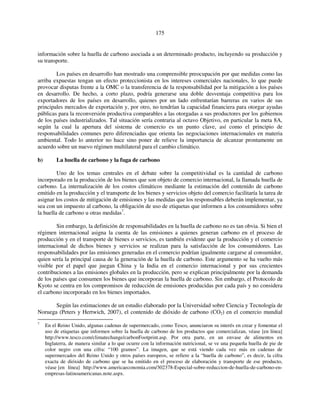 175 
información sobre la huella de carbono asociada a un determinado producto, incluyendo su producción y 
su transporte. 
Los países en desarrollo han mostrado una comprensible preocupación por que medidas como las 
arriba expuestas tengan un efecto proteccionista en los intereses comerciales nacionales, lo que puede 
provocar disputas frente a la OMC o la transferencia de la responsabilidad por la mitigación a los países 
en desarrollo. De hecho, a corto plazo, podría generarse una doble desventaja competitiva para los 
exportadores de los países en desarrollo, quienes por un lado enfrentarían barreras en varios de sus 
principales mercados de exportación y, por otro, no tendrían la capacidad financiera para otorgar ayudas 
públicas para la reconversión productiva comparables a las otorgadas a sus productores por los gobiernos 
de los países industrializados. Tal situación sería contraria al octavo Objetivo, en particular la meta 8A, 
según la cual la apertura del sistema de comercio es un punto clave, así como el principio de 
responsabilidades comunes pero diferenciadas que orienta las negociaciones internacionales en materia 
ambiental. Todo lo anterior no hace sino poner de relieve la importancia de alcanzar prontamente un 
acuerdo sobre un nuevo régimen multilateral para el cambio climático. 
b) La huella de carbono y la fuga de carbono 
Uno de los temas centrales en el debate sobre la competitividad es la cantidad de carbono 
incorporado en la producción de los bienes que son objeto de comercio internacional, la llamada huella de 
carbono. La internalización de los costos climáticos mediante la estimación del contenido de carbono 
emitido en la producción y el transporte de los bienes y servicios objeto del comercio facilitaría la tarea de 
asignar los costos de mitigación de emisiones y las medidas que los responsables deberán implementar, ya 
sea con un impuesto al carbono, la obligación de uso de etiquetas que informen a los consumidores sobre 
la huella de carbono u otras medidas7. 
Sin embargo, la definición de responsabilidades en la huella de carbono no es tan obvia. Si bien el 
régimen internacional asigna la cuenta de las emisiones a quienes generan carbono en el proceso de 
producción y en el transporte de bienes o servicios, es también evidente que la producción y el comercio 
internacional de dichos bienes y servicios se realizan para la satisfacción de los consumidores. Las 
responsabilidades por las emisiones generadas en el comercio podrían igualmente cargarse al consumidor, 
quien sería la principal causa de la generación de la huella de carbono. Este argumento se ha vuelto más 
visible por el papel que juegan China y la India en el comercio internacional y por sus crecientes 
contribuciones a las emisiones globales en la producción, pero se explican principalmente por la demanda 
de los países que consumen los bienes que incorporan la huella de carbono. Sin embargo, el Protocolo de 
Kyoto se centra en los compromisos de reducción de emisiones producidas por cada país y no considera 
el carbono incorporado en los bienes importados. 
Según las estimaciones de un estudio elaborado por la Universidad sobre Ciencia y Tecnología de 
Noruega (Peters y Hertwich, 2007), el contenido de dióxido de carbono (CO2) en el comercio mundial 
7 En el Reino Unido, algunas cadenas de supermercado, como Tesco, anunciaron su interés en crear y fomentar el 
uso de etiquetas que informen sobre la huella de carbono de los productos que comercializan, véase [en línea] 
http://www.tesco.com/climatechange/carbonFootprint.asp. Por otra parte, en un envase de alimentos en 
Inglaterra, de manera similar a lo que ocurre con la información nutricional, se ve una pequeña huella de pie de 
color negro con una cifra: “100 gramos”. La imagen, que se está viendo cada vez más en cadenas de 
supermercados del Reino Unido y otros países europeos, se refiere a la “huella de carbono”, es decir, la cifra 
exacta de dióxido de carbono que se ha emitido en el proceso de elaboración y transporte de ese producto, 
véase [en línea] http://www.americaeconomia.com/302378-Especial-sobre-reduccion-de-huella-de-carbono-en-empresas- 
latinoamericanas.note.aspx. 
 