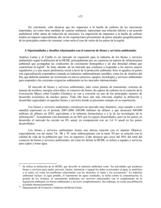 177 
En conclusión, cabe destacar que los impuestos a la huella de carbono de las mercancías 
importadas, así como otras medidas de carácter unilateral, representan una solución inferior a un acuerdo 
multilateral sobre metas de reducción de emisiones. La imposición de impuestos a la huella de carbono 
tendría un impacto especialmente alto en las exportaciones provenientes de países alejados geográficamente 
de los principales centros de consumo, como sería el caso de varios de los países de la región. 
3. Oportunidades y desafíos relacionados con el comercio de bienes y servicios ambientales 
América Latina y el Caribe es un mercado en expansión para la industria de los bienes y servicios 
ambientales según la definición de la OCDE, principalmente por sus carencias en materia de infraestructura 
ambiental que acompañan las condiciones de crecimiento demográfico y de alta densidad urbana que 
caracterizan la región9. Se trata, además, de un mercado que comienza a responder a los nuevos marcos 
regulatorios y a una mayor preferencia social a favor de la protección ambiental. Esto se agudiza en países 
con especialización exportadora centrada en industrias ambientalmente sensibles, como los de América del 
Sur, que deberán aumentar sus inversiones en nuevos procesos, equipos, tecnologías y servicios ambientales 
para responder a las crecientes exigencias ambientales en los mercados internacionales. 
El mercado de bienes y servicios ambientales, tales como plantas de tratamiento, sistemas de 
manejo de residuos, energías renovables, el comercio de bonos, de captura de carbono en el contexto de la 
Convención Marco sobre Cambio Climático se van a convertir en uno de los principales motores de 
desarrollo económico de muchos países. Todo ello hace aún más relevante ampliar la definición y 
desarrollar capacidades en aquellos bienes y servicios donde se presentan ventajas en su exportación. 
Los bienes y servicios ambientales constituyen un mercado muy dinámico, cuyo tamaño a nivel 
mundial representó en el período 2007-2008 548.000 millones de dólares y que alcanzará 640.000 
millones de dólares en 2010, equivalente a la industria farmacéutica o a la de las tecnologías de la 
información10. Actualmente está dominado en un 84% por los países desarrollados, pero en los países en 
desarrollo el mercado ha crecido un 8% anual, en comparación con un 1,6 % anual en los países 
desarrollados. 
Los bienes y servicios ambientales tienen una directa relación con el séptimo Objetivo, 
especialmente con las metas 7A, 7B y 7C (más indirectamente con la meta 7D por su relación con la 
calidad de vida de la población que vive en tugurios). Cabe destacar que cerca del 50% del total del 
comercio de bienes y servicios ambientales, tal como los define la OCDE, se refiere a equipos y servicios 
para captar y tratar agua. 
9 Se utiliza la definición de la OCDE, que describe la industria ambiental como “las actividades que producen 
bienes y servicios para medir, prevenir, limitar, minimizar o reparar los daños ocasionados al agua, la atmósfera 
o el suelo, así como los problemas relacionados con los desechos, el ruido y los ecosistemas.” La industria 
ambiental incluye: el agua potable, el tratamiento de aguas residuales, la lucha contra la contaminación, la 
gestión de los residuos, el saneamiento ambiental, los servicios relacionados con el cumplimiento de la 
legislación ambiental, los bienes ambientales y servicios complementarios. Sin embargo, no existe una definición 
acordada internacionalmente. 
10 Departamento de Comercio e Industria del Reino Unido. 
 