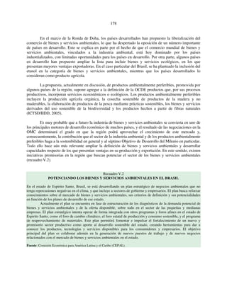 178 
En el marco de la Ronda de Doha, los países desarrollados han propuesto la liberalización del 
comercio de bienes y servicios ambientales, lo que ha despertado la oposición de un número importante 
de países en desarrollo. Esto se explica en parte por el hecho de que el comercio mundial de bienes y 
servicios ambientales, vinculados a la industria ambiental, está hoy dominado por los países 
industrializados, con limitadas oportunidades para los países en desarrollo. Por otra parte, algunos países 
en desarrollo han propuesto ampliar la lista para incluir bienes y servicios ecológicos, en los que 
presentan mayores ventajas exportadoras. En el caso particular del Brasil, se ha planteado la inclusión del 
etanol en la categoría de bienes y servicios ambientales, mientras que los países desarrollados lo 
consideran como producto agrícola. 
La propuesta, actualmente en discusión, de productos ambientalmente preferibles, promovida por 
algunos países de la región, supone agregar a la definición de la OCDE productos que, por sus procesos 
productivos, incorporan servicios ecosistémicos o ecológicos. Los productos ambientalmente preferibles 
incluyen la producción agrícola orgánica, la cosecha sostenible de productos de la madera y no 
maderables, la elaboración de productos de la pesca mediante prácticas sostenibles, los bienes y servicios 
derivados del uso sostenible de la biodiversidad y los productos hechos a partir de fibras naturales 
(ICTSD/IIDD, 2005). 
Es muy probable que a futuro la industria de bienes y servicios ambientales se convierta en uno de 
los principales motores de desarrollo económico de muchos países, y el resultado de las negociaciones en la 
OMC determinará el grado en que la región podrá aprovechar el crecimiento de este mercado y, 
consecuentemente, la contribución que el sector de la industria ambiental y de los productos ambientalmente 
preferibles haga a la sostenibilidad en general y al séptimo Objetivo de Desarrollo del Milenio en particular. 
Todo ello hace aún más relevante ampliar la definición de bienes y servicios ambientales y desarrollar 
capacidades respecto de los que presentan ventajas en su producción y exportación. En este sentido, existen 
iniciativas promisorias en la región que buscan potenciar el sector de los bienes y servicios ambientales 
(recuadro V.2). 
Recuadro V.2 
POTENCIANDO LOS BIENES Y SERVICIOS AMBIENTALES EN EL BRASIL 
En el estado de Espirito Santo, Brasil, se está desarrollando un plan estratégico de negocios ambientales que no 
tenga repercusiones negativas en el clima, y que incluye a sectores de gobierno y empresarios. El plan busca reforzar 
conocimientos sobre el mercado de bienes y servicios ambientales, sus criterios de definición y sus potencialidades 
en función de los planes de desarrollo de ese estado. 
Actualmente el plan se encuentra en fase de estructuración de los diagnósticos de la demanda potencial de 
bienes y servicios ambientales y de la oferta disponible, sobre todo en el sector de las pequeñas y medianas 
empresas. El plan estratégico intenta operar de forma integrada con otros programas y foros afines en el estado de 
Espirito Santo, como el foro de cambio climático, el foro estatal de producción y consumo sostenible, y el programa 
de reaprovechamiento de materiales. Este plan permitirá fomentar e impulsar el fortalecimiento de un nuevo y 
promisorio sector productivo como aporte al desarrollo sostenible del estado, creando herramientas para dar a 
conocer los productos, tecnologías y servicios disponibles para los consumidores y empresarios. El objetivo 
principal del plan es colaborar además en la generación de nuevos puestos de trabajo y de nuevos negocios 
relacionados con el mercado de bienes y servicios ambientales en el estado. 
Fuente: Comisión Económica para América Latina y el Caribe (CEPAL). 
 