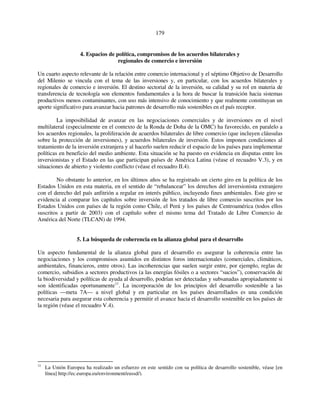 179 
4. Espacios de política, compromisos de los acuerdos bilaterales y 
regionales de comercio e inversión 
Un cuarto aspecto relevante de la relación entre comercio internacional y el séptimo Objetivo de Desarrollo 
del Milenio se vincula con el tema de las inversiones y, en particular, con los acuerdos bilaterales y 
regionales de comercio e inversión. El destino sectorial de la inversión, su calidad y su rol en materia de 
transferencia de tecnología son elementos fundamentales a la hora de buscar la transición hacia sistemas 
productivos menos contaminantes, con uso más intensivo de conocimiento y que realmente constituyan un 
aporte significativo para avanzar hacia patrones de desarrollo más sostenibles en el país receptor. 
La imposibilidad de avanzar en las negociaciones comerciales y de inversiones en el nivel 
multilateral (especialmente en el contexto de la Ronda de Doha de la OMC) ha favorecido, en paralelo a 
los acuerdos regionales, la proliferación de acuerdos bilaterales de libre comercio (que incluyen cláusulas 
sobre la protección de inversiones), y acuerdos bilaterales de inversión. Estos imponen condiciones al 
tratamiento de la inversión extranjera y al hacerlo suelen reducir el espacio de los países para implementar 
políticas en beneficio del medio ambiente. Esta situación se ha puesto en evidencia en disputas entre los 
inversionistas y el Estado en las que participan países de América Latina (véase el recuadro V.3), y en 
situaciones de abierto y violento conflicto (véase el recuadro II.4). 
No obstante lo anterior, en los últimos años se ha registrado un cierto giro en la política de los 
Estados Unidos en esta materia, en el sentido de “rebalancear” los derechos del inversionista extranjero 
con el derecho del país anfitrión a regular en interés público, incluyendo fines ambientales. Este giro se 
evidencia al comparar los capítulos sobre inversión de los tratados de libre comercio suscritos por los 
Estados Unidos con países de la región como Chile, el Perú y los países de Centroamérica (todos ellos 
suscritos a partir de 2003) con el capítulo sobre el mismo tema del Tratado de Libre Comercio de 
América del Norte (TLCAN) de 1994. 
5. La búsqueda de coherencia en la alianza global para el desarrollo 
Un aspecto fundamental de la alianza global para el desarrollo es asegurar la coherencia entre las 
negociaciones y los compromisos asumidos en distintos foros internacionales (comerciales, climáticos, 
ambientales, financieros, entre otros). Las incoherencias que suelen surgir entre, por ejemplo, reglas de 
comercio, subsidios a sectores productivos (a las energías fósiles o a sectores “sucios”), conservación de 
la biodiversidad y políticas de ayuda al desarrollo, podrían ser detectadas y subsanadas apropiadamente si 
son identificadas oportunamente11. La incorporación de los principios del desarrollo sostenible a las 
políticas —meta 7A— a nivel global y en particular en los países desarrollados es una condición 
necesaria para asegurar esta coherencia y permitir el avance hacia el desarrollo sostenible en los países de 
la región (véase el recuadro V.4). 
11 La Unión Europea ha realizado un esfuerzo en este sentido con su política de desarrollo sostenible, véase [en 
línea] http://ec.europa.eu/environment/eussd/). 
 