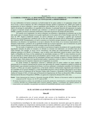 181 
Recuadro V.4 
LA BARRERA COMERCIAL AL BIOCOMERCIO ANDINO NO ES COHERENTE Y NO CONTRIBUYE 
A APROVECHAR LAS VENTAJAS DE LA BIODIVERSIDAD a 
Un caso emblemático de barrera comercial a la biodiversidad de los países andinos es el reglamento europeo sobre 
Novel Foods, o nuevos alimentos. En 1997 el Parlamento Europeo aprobó el reglamento No. 258/97 para regular la 
incorporación de nuevos alimentos y nuevos ingredientes para alimentos en los países de la Unión Europea con el 
objetivo de proteger la salud pública y la seguridad en los alimentos. La principal intención del reglamento era regular 
el ingreso al mercado europeo de alimentos que contienen o se derivan de organismos genéticamente modificados 
(OGM), o aquellos con nuevas estructuras moleculares o derivados de procesos de producción innovadores. 
De acuerdo con el reglamento, los nuevos alimentos son alimentos e ingredientes de alimentos que no han 
sido usados para el consumo humano en un grado significativo en los países de la Unión Europea antes del 15 de 
mayo de 1997. Según la definición europea, los nuevos alimentos no se restringen a aquellos que involucran 
procesos nuevos de producción o productos que no han sido usados previamente para la alimentación o alimentos 
que contienen OGM. Principalmente es el nuevo consumo en el territorio europeo (posterior a mayo de 1997) el que 
determina si un alimento o un ingrediente es un nuevo alimento. De esta forma, no se reconoce expresamente a los 
alimentos tradicionales y productos de la agrobiodiversidad que no hayan ingresado o que no demuestren un grado 
significativo de consumo humano en territorio europeo antes de la fecha estipulada. 
De este modo, el reglamento se ha convertido en una barrera al ingreso de productos de la agrodiversidad e 
ingredientes naturales de países no europeos, no obstante su consumo sea tradicional y no novedoso fuera de la 
Unión Europea. Por ejemplo, la stevia (stevia rebaudiana), una planta que tradicionalmente han cultivado los 
indígenas guaraníes en el Brasil y el Paraguay y que se utiliza como edulcorante natural en países como China, el 
Japón y la República de Corea, no fue aceptada por las autoridades europeas en 1999. La maca (lepidium meyenii), 
una raíz utilizada en el Perú desde épocas precolombinas aparece listada como “alimento nuevo no autorizado” en 
un sistema de alerta rápido utilizado por las autoridades europeas para restringir el ingreso o eliminar alimentos del 
mercado europeo. Otras plantas de la agrodiversidad andina y amazónica corren el riesgo de no poder ingresar a los 
mercados europeos por los requisitos impuestos por el reglamento en cuestión. 
No puede olvidarse la importancia comercial y ambiental para los países andinos de lograr ampliar la 
participación en el comercio internacional de sectores que aprovechen las ventajas comparativas andinas en materia de 
biodiversidad y que estimulen la producción de bienes y servicios ambiental y socialmente sostenibles. En Colombia, el 
Ecuador y el Perú, que son países megadiversos, se han hecho esfuerzos institucionales importantes para fomentar el 
uso sostenible de los recursos biológicos y se han desarrollado proyectos como la iniciativa Biocomercio con el apoyo 
de entidades como la Conferencia de las Naciones Unidas sobre Comercio y Desarrollo (UNCTAD), la Corporación 
Andina de Fomento (CAF), el Centro para la Promoción de Importaciones de Países en Desarrollo (CBI), el Instituto 
Internacional de Recursos Fitogenéticos (IPGRI) y la agencia de cooperación alemana GTZ, entre otras. 
Fuente: Centro Internacional de Comercio y Desarrollo Sostenible (ICTSD), “Barreras al biocomercio andino en negociación 
comercial con UE”, Puentes, vol. 10, Nº 3, julio de 2009. 
a El término biocomercio se refiere a las actividades de recolección, producción, transformación y comercialización de bienes 
y servicios derivados de la biodiversidad nativa (recursos genéticos, especies y ecosistemas) que suponen prácticas de 
conservación y uso sostenible y son generados con criterios de sostenibilidad ambiental, social y económica. 
D. EL ACCESO A LAS NUEVAS TECNOLOGÍAS 
Meta 8F 
En colaboración con el sector privado, dar acceso a los beneficios de las nuevas 
tecnologías, en particular los de las de la información y de las comunicaciones. 
La transferencia tecnológica ha sido reconocida como un mecanismo necesario para que los países en 
desarrollo cumplan sus compromisos internacionales en materia ambiental y para el logro de las metas del 
séptimo Objetivo de Desarrollo del Milenio. Si bien algunos países cuentan con capacidades tecnológicas 
 