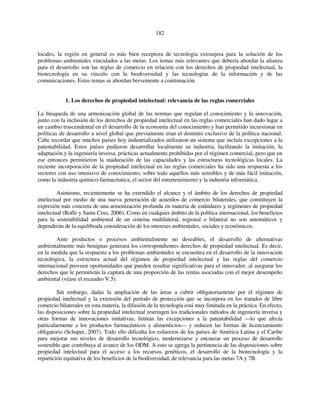 182 
locales, la región en general es más bien receptora de tecnología extranjera para la solución de los 
problemas ambientales vinculados a las metas. Los temas más relevantes que debería abordar la alianza 
para el desarrollo son las reglas de comercio en relación con los derechos de propiedad intelectual, la 
biotecnología en su vínculo con la biodiversidad y las tecnologías de la información y de las 
comunicaciones. Estos temas se abordan brevemente a continuación. 
1. Los derechos de propiedad intelectual: relevancia de las reglas comerciales 
La búsqueda de una armonización global de las normas que regulan el conocimiento y la innovación, 
junto con la inclusión de los derechos de propiedad intelectual en las reglas comerciales han dado lugar a 
un cambio trascendental en el desarrollo de la economía del conocimiento y han permitido incursionar en 
políticas de desarrollo a nivel global que previamente eran el dominio exclusivo de la política nacional. 
Cabe recordar que muchos países hoy industrializados utilizaron un sistema que incluía excepciones a la 
patentabilidad. Estos países pudieron desarrollar localmente su industria, facilitando la imitación, la 
adaptación y la ingeniería inversa, prácticas actualmente prohibidas por el régimen comercial, pero que en 
ese entonces permitieron la maduración de las capacidades y las estructuras tecnológicas locales. La 
reciente incorporación de la propiedad intelectual en las reglas comerciales ha sido una respuesta a los 
sectores con uso intensivo de conocimiento, sobre todo aquellos más sensibles y de más fácil imitación, 
como la industria químico-farmacéutica, el sector del entretenimiento y la industria informática. 
Asimismo, recientemente se ha extendido el alcance y el ámbito de los derechos de propiedad 
intelectual por medio de una nueva generación de acuerdos de comercio bilaterales, que constituyen la 
expresión más concreta de una armonización profunda en materia de estándares y regímenes de propiedad 
intelectual (Roffe y Santa Cruz, 2006). Como en cualquier ámbito de la política internacional, los beneficios 
para la sostenibilidad ambiental de un sistema multilateral, regional o bilateral no son automáticos y 
dependerán de la equilibrada consideración de los intereses ambientales, sociales y económicos. 
Ante productos o procesos ambientalmente no deseables, el desarrollo de alternativas 
ambientalmente más benignas generará los correspondientes derechos de propiedad intelectual. Es decir, 
en la medida que la respuesta a los problemas ambientales se encuentra en el desarrollo de la innovación 
tecnológica, la estructura actual del régimen de propiedad intelectual y las reglas del comercio 
internacional proveen oportunidades que pueden resultar significativas para el innovador, al asegurar los 
derechos que le permitirán la captura de una proporción de las rentas asociadas con el mejor desempeño 
ambiental (véase el recuadro V.5). 
Sin embargo, dadas la ampliación de las áreas a cubrir obligatoriamente por el régimen de 
propiedad intelectual y la extensión del período de protección que se incorpora en los tratados de libre 
comercio bilaterales en esta materia, la difusión de la tecnología está muy limitada en la práctica. En efecto, 
las disposiciones sobre la propiedad intelectual restringen los tradicionales métodos de ingeniería inversa y 
otras formas de innovaciones imitativas, limitan las excepciones a la patentabilidad —lo que afecta 
particularmente a los productos farmacéuticos y alimenticios— y reducen las formas de licenciamiento 
obligatorio (Schaper, 2007). Todo ello dificulta los esfuerzos de los países de América Latina y el Caribe 
para mejorar sus niveles de desarrollo tecnológico, modernizarse y encauzar un proceso de desarrollo 
sostenible que contribuya al avance de los ODM. A esto se agrega la pertinencia de las disposiciones sobre 
propiedad intelectual para el acceso a los recursos genéticos, el desarrollo de la biotecnología y la 
repartición equitativa de los beneficios de la biodiversidad, de relevancia para las metas 7A y 7B. 
 