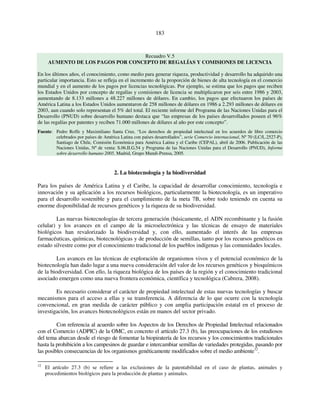 183 
Recuadro V.5 
AUMENTO DE LOS PAGOS POR CONCEPTO DE REGALÍAS Y COMISIONES DE LICENCIA 
En los últimos años, el conocimiento, como medio para generar riqueza, productividad y desarrollo ha adquirido una 
particular importancia. Esto se refleja en el incremento de la proporción de bienes de alta tecnología en el comercio 
mundial y en el aumento de los pagos por licencias tecnológicas. Por ejemplo, se estima que los pagos que reciben 
los Estados Unidos por concepto de regalías y comisiones de licencia se multiplicaron por seis entre 1986 y 2003, 
aumentando de 8.133 millones a 48.227 millones de dólares. En cambio, los pagos que efectuaron los países de 
América Latina a los Estados Unidos aumentaron de 258 millones de dólares en 1986 a 2.293 millones de dólares en 
2003, aun cuando solo representan el 5% del total. El reciente informe del Programa de las Naciones Unidas para el 
Desarrollo (PNUD) sobre desarrollo humano destaca que “las empresas de los países desarrollados poseen el 96% 
de las regalías por patentes y reciben 71.000 millones de dólares al año por este concepto”. 
Fuente: Pedro Roffe y Maximiliano Santa Cruz, “Los derechos de propiedad intelectual en los acuerdos de libre comercio 
celebrados por países de América Latina con países desarrollados”, serie Comercio internacional, Nº 70 (LC/L.2527-P), 
Santiago de Chile, Comisión Económica para América Latina y el Caribe (CEPAL), abril de 2006. Publicación de las 
Naciones Unidas, Nº de venta: S.06.II.G.54 y Programa de las Naciones Unidas para el Desarrollo (PNUD), Informe 
sobre desarrollo humano 2005, Madrid, Grupo Mundi-Prensa, 2005. 
2. La biotecnología y la biodiversidad 
Para los países de América Latina y el Caribe, la capacidad de desarrollar conocimiento, tecnología e 
innovación y su aplicación a los recursos biológicos, particularmente la biotecnología, es un imperativo 
para el desarrollo sostenible y para el cumplimiento de la meta 7B, sobre todo teniendo en cuenta su 
enorme disponibilidad de recursos genéticos y la riqueza de su biodiversidad. 
Las nuevas biotecnologías de tercera generación (básicamente, el ADN recombinante y la fusión 
celular) y los avances en el campo de la microelectrónica y las técnicas de ensayo de materiales 
biológicos han revalorizado la biodiversidad y, con ello, aumentado el interés de las empresas 
farmacéuticas, químicas, biotecnológicas y de producción de semillas, tanto por los recursos genéticos en 
estado silvestre como por el conocimiento tradicional de los pueblos indígenas y las comunidades locales. 
Los avances en las técnicas de exploración de organismos vivos y el potencial económico de la 
biotecnología han dado lugar a una nueva consideración del valor de los recursos genéticos y bioquímicos 
de la biodiversidad. Con ello, la riqueza biológica de los países de la región y el conocimiento tradicional 
asociado emergen como una nueva frontera económica, científica y tecnológica (Cabrera, 2008). 
Es necesario considerar el carácter de propiedad intelectual de estas nuevas tecnologías y buscar 
mecanismos para el acceso a ellas y su transferencia. A diferencia de lo que ocurre con la tecnología 
convencional, en gran medida de carácter público y con amplia participación estatal en el proceso de 
investigación, los avances biotecnológicos están en manos del sector privado. 
Con referencia al acuerdo sobre los Aspectos de los Derechos de Propiedad Intelectual relacionados 
con el Comercio (ADPIC) de la OMC, en concreto el artículo 27.3 (b), las preocupaciones de los estudiosos 
del tema abarcan desde el riesgo de fomentar la biopiratería de los recursos y los conocimientos tradicionales 
hasta la prohibición a los campesinos de guardar e intercambiar semillas de variedades protegidas, pasando por 
las posibles consecuencias de los organismos genéticamente modificados sobre el medio ambiente12. 
12 El artículo 27.3 (b) se refiere a las exclusiones de la patentabilidad en el caso de plantas, animales y 
procedimientos biológicos para la producción de plantas y animales. 
 