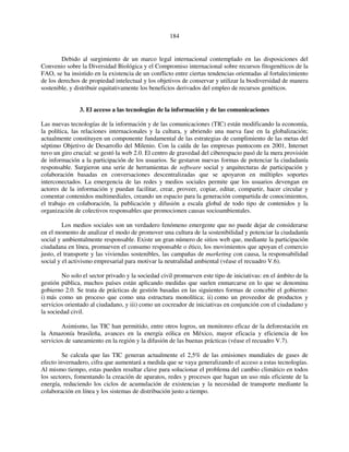 184 
Debido al surgimiento de un marco legal internacional contemplado en las disposiciones del 
Convenio sobre la Diversidad Biológica y el Compromiso internacional sobre recursos fitogenéticos de la 
FAO, se ha insistido en la existencia de un conflicto entre ciertas tendencias orientadas al fortalecimiento 
de los derechos de propiedad intelectual y los objetivos de conservar y utilizar la biodiversidad de manera 
sostenible, y distribuir equitativamente los beneficios derivados del empleo de recursos genéticos. 
3. El acceso a las tecnologías de la información y de las comunicaciones 
Las nuevas tecnologías de la información y de las comunicaciones (TIC) están modificando la economía, 
la política, las relaciones internacionales y la cultura, y abriendo una nueva fase en la globalización; 
actualmente constituyen un componente fundamental de las estrategias de cumplimiento de las metas del 
séptimo Objetivo de Desarrollo del Milenio. Con la caída de las empresas puntocom en 2001, Internet 
tuvo un giro crucial: se gestó la web 2.0. El centro de gravedad del ciberespacio pasó de la mera provisión 
de información a la participación de los usuarios. Se gestaron nuevas formas de potenciar la ciudadanía 
responsable. Surgieron una serie de herramientas de software social y arquitecturas de participación y 
colaboración basadas en conversaciones descentralizadas que se apoyaron en múltiples soportes 
interconectados. La emergencia de las redes y medios sociales permite que los usuarios devengan en 
actores de la información y puedan facilitar, crear, proveer, copiar, editar, compartir, hacer circular y 
comentar contenidos multimediales, creando un espacio para la generación compartida de conocimientos, 
el trabajo en colaboración, la publicación y difusión a escala global de todo tipo de contenidos y la 
organización de colectivos responsables que promocionen causas socioambientales. 
Los medios sociales son un verdadero fenómeno emergente que no puede dejar de considerarse 
en el momento de analizar el modo de promover una cultura de la sostenibilidad y potenciar la ciudadanía 
social y ambientalmente responsable. Existe un gran número de sitios web que, mediante la participación 
ciudadana en línea, promueven el consumo responsable o ético, los movimientos que apoyan el comercio 
justo, el transporte y las viviendas sostenibles, las campañas de marketing con causa, la responsabilidad 
social y el activismo empresarial para motivar la neutralidad ambiental (véase el recuadro V.6). 
No solo el sector privado y la sociedad civil promueven este tipo de iniciativas: en el ámbito de la 
gestión pública, muchos países están aplicando medidas que suelen enmarcarse en lo que se denomina 
gobierno 2.0. Se trata de prácticas de gestión basadas en las siguientes formas de concebir el gobierno: 
i) más como un proceso que como una estructura monolítica; ii) como un proveedor de productos y 
servicios orientado al ciudadano, y iii) como un cocreador de iniciativas en conjunción con el ciudadano y 
la sociedad civil. 
Asimismo, las TIC han permitido, entre otros logros, un monitoreo eficaz de la deforestación en 
la Amazonía brasileña, avances en la energía eólica en México, mayor eficacia y eficiencia de los 
servicios de saneamiento en la región y la difusión de las buenas prácticas (véase el recuadro V.7). 
Se calcula que las TIC generan actualmente el 2,5% de las emisiones mundiales de gases de 
efecto invernadero, cifra que aumentará a medida que se vaya generalizando el acceso a estas tecnologías. 
Al mismo tiempo, estas pueden resultar clave para solucionar el problema del cambio climático en todos 
los sectores, fomentando la creación de aparatos, redes y procesos que hagan un uso más eficiente de la 
energía, reduciendo los ciclos de acumulación de existencias y la necesidad de transporte mediante la 
colaboración en línea y los sistemas de distribución justo a tiempo. 
 