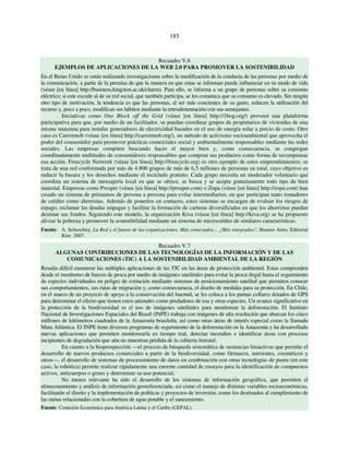 185 
Recuadro V.6 
EJEMPLOS DE APLICACIONES DE LA WEB 2.0 PARA PROMOVER LA SOSTENIBILIDAD 
En el Reino Unido se están realizando investigaciones sobre la modificación de la conducta de las personas por medio de 
la comunicación, a partir de la premisa de que la manera en que estas se informan puede influenciar en su modo de vida 
(véase [en línea] http://business.kingston.ac.uk/charm). Para ello, se informa a un grupo de personas sobre su consumo 
eléctrico; si este excede al de su red social, que también participa, se les comunica que su consumo es elevado. Sin ningún 
otro tipo de motivación, la tendencia es que las personas, al ser más concientes de su gasto, reducen la utilización del 
recurso y, poco a poco, modifican sus hábitos mediante la retroalimentación con sus semejantes. 
Iniciativas como One Block off the Grid (véase [en línea] http://1bog.org/) proveen una plataforma 
participativa para que, por medio de un facilitador, se puedan coordinar grupos de propietarios de viviendas de una 
misma manzana para instalar generadores de electricidad basados en el uso de energía solar a precio de costo. Otro 
caso es Carrotmob (véase [en línea] http://carrotmob.org/), un método de activismo socioambiental que aprovecha el 
poder del consumidor para promover prácticas comerciales social y ambientalmente responsables mediante las redes 
sociales. Las empresas compiten buscando hacer el mayor bien y, como consecuencia, se congregan 
coordinadamente multitudes de consumidores responsables que compran sus productos como forma de recompensar 
esa acción. Freecycle Network (véase [en línea] http://freecycle.org) es otro ejemplo de estos emprendimientos; se 
trata de una red conformada por más de 4.800 grupos de más de 6,5 millones de personas en total, cuyo objetivo es 
reducir la basura y los desechos mediante el reciclado gratuito. Cada grupo necesita un moderador voluntario que 
coordina un sistema de mensajería local en que se ofrece, se busca y se acepta gratuitamente todo tipo de bien 
material. Empresas como Prosper (véase [en línea] http://prosper.com) o Zopa (véase [en línea] http://zopa.com) han 
creado un sistema de préstamos de persona a persona para evitar intermediarios, en que participan tanto tomadores 
de crédito como ahorristas. Además de ponerlos en contacto, estos sistemas se encargan de evaluar los riesgos de 
repago, reclamar las deudas impagas y facilitar la formación de carteras diversificadas en que los ahorristas puedan 
destinar sus fondos. Siguiendo este modelo, la organización Kiva (véase [en línea] http://kiva.org) se ha propuesto 
aliviar la pobreza y promover la sostenibilidad mediante un sistema de microcrédito de similares características. 
Fuente: A. Schuschny, La Red y el futuro de las organizaciones. Más conectados… ¿Más integrados?, Buenos Aires, Editorial 
Kier, 2007. 
Recuadro V.7 
ALGUNAS CONTRIBUCIONES DE LAS TECNOLOGÍAS DE LA INFORMACIÓN Y DE LAS 
COMUNICACIONES (TIC) A LA SOSTENIBILIDAD AMBIENTAL DE LA REGIÓN 
Resulta difícil enumerar las múltiples aplicaciones de las TIC en las áreas de protección ambiental. Estas comprenden 
desde el monitoreo de barcos de pesca por medio de imágenes satelitales para evitar la pesca ilegal hasta el seguimiento 
de especies individuales en peligro de extinción mediante sistemas de posicionamiento satelital que permiten conocer 
sus comportamientos, sus rutas de migración y, como consecuencia, el diseño de medidas para su protección. En Chile, 
en el marco de un proyecto de apoyo a la conservación del huemul, se les coloca a los pumas collares dotados de GPS 
para determinar el efecto que tienen estos animales como predadores de esa y otras especies. Un avance significativo en 
la protección de la biodiversidad es el uso de imágenes satelitales para monitorear la deforestación. El Instituto 
Nacional de Investigaciones Espaciales del Brasil (INPE) trabaja con imágenes de alta resolución que abarcan los cinco 
millones de kilómetros cuadrados de la Amazonía brasileña, así como otras áreas de interés especial como la llamada 
Mata Atlántica. El INPE tiene diversos programas de seguimiento de la deforestación en la Amazonía y ha desarrollado 
nuevas aplicaciones que permiten monitorearla en tiempo real, detectar incendios e identificar áreas con procesos 
incipientes de degradación que aún no muestran pérdida de la cubierta forestal. 
En cuanto a la bioprospección —el proceso de búsqueda sistemática de sustancias bioactivas que permite el 
desarrollo de nuevos productos comerciales a partir de la biodiversidad, como fármacos, nutrientes, cosméticos y 
otros—, el desarrollo de sistemas de procesamiento de datos en combinación con otras tecnologías de punta (en este 
caso, la robótica) permite realizar rápidamente una enorme cantidad de ensayos para la identificación de compuestos 
activos, anticuerpos o genes y determinar su uso potencial. 
No menos relevante ha sido el desarrollo de los sistemas de información geográfica, que permiten el 
almacenamiento y análisis de información georeferenciada, así como el manejo de distintas variables socioeconómicas, 
facilitando el diseño y la implementación de políticas y proyectos de inversión, como los destinados al cumplimiento de 
las metas relacionadas con la cobertura de agua potable y el saneamiento. 
Fuente: Comisión Económica para América Latina y el Caribe (CEPAL). 
 