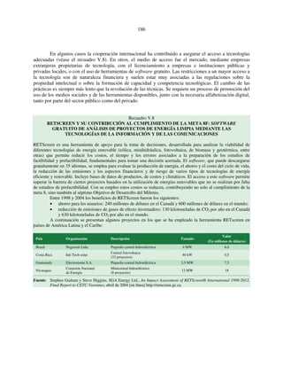 186 
En algunos casos la cooperación internacional ha contribuido a asegurar el acceso a tecnologías 
adecuadas (véase el recuadro V.8). En otros, el medio de acceso fue el mercado, mediante empresas 
extranjeras propietarias de tecnología, con el licenciamiento a empresas e instituciones públicas y 
privadas locales, o con el uso de herramientas de software gratuito. Las restricciones a un mayor acceso a 
la tecnología son de naturaleza financiera y suelen estar muy asociadas a las regulaciones sobre la 
propiedad intelectual o sobre la formación de capacidad y competencia tecnológicas. El cambio de las 
prácticas es siempre más lento que la revolución de las técnicas. Se requiere un proceso de promoción del 
uso de los medios sociales y de las herramientas disponibles, junto con la necesaria alfabetización digital, 
tanto por parte del sector público como del privado. 
Recuadro V.8 
RETSCREEN Y SU CONTRIBUCIÓN AL CUMPLIMIENTO DE LA META 8F: SOFTWARE 
GRATUITO DE ANÁLISIS DE PROYECTOS DE ENERGÍA LIMPIA MEDIANTE LAS 
TECNOLOGÍAS DE LA INFORMACIÓN Y DE LAS COMUNICACIONES 
RETScreen es una herramienta de apoyo para la toma de decisiones, desarrollada para analizar la viabilidad de 
diferentes tecnologías de energía renovable (eólica, minihidráulica, fotovoltaica, de biomasa y geotérmica, entre 
otras) que permite reducir los costos, el tiempo y los errores asociados a la preparación de los estudios de 
factibilidad y prefactibilidad, fundamentales para tomar una decisión acertada. El software, que puede descargarse 
gratuitamente en 35 idiomas, se emplea para evaluar la producción de energía, el ahorro y el costo del ciclo de vida, 
la reducción de las emisiones y los aspectos financieros y de riesgo de varios tipos de tecnologías de energía 
eficiente y renovable. Incluye bases de datos de productos, de costos y climáticos. El acceso a este software permite 
superar la barrera de ciertos proyectos basados en la utilización de energías renovables que no se realizan por falta 
de estudios de prefactibilidad. Con su empleo estos costos se reducen, contribuyendo no solo al cumplimiento de la 
meta 8, sino también al séptimo Objetivo de Desarrollo del Milenio. 
Entre 1998 y 2004 los beneficios de RETScreen fueron los siguientes: 
• ahorro para los usuarios: 240 millones de dólares en el Canadá y 600 millones de dólares en el mundo; 
• reducción de emisiones de gases de efecto invernadero: 130 kilotoneladas de CO2 por año en el Canadá 
y 630 kilotoneladas de CO2 por año en el mundo. 
A continuación se presentan algunos proyectos en los que se ha empleado la herramienta RETscreen en 
países de América Latina y el Caribe: 
País Organización Descripción Tamaño 
Valor 
(En millones de dólares) 
Brasil Negawatt Ltda. Pequeña central hidroeléctrica 4 MW 6,0 
Costa Rica Inti Tech solar Central fotovoltaica 
(32 proyectos) 
40 kW 0,5 
Guatemala Electroriente S.A. Pequeña central hidroeléctrica 3,5 MW 7,5 
Nicaragua Comisión Nacional 
de Energía 
Minicentral hidroeléctrica 
(8 proyectos) 
12 MW 18 
Fuente: Stephen Graham y Steve Higgins, SGA Energy Ltd., An Impact Assessment of RETScreen® International 1998-2012, 
Final Report to CETC-Varennes, abril de 2004 [en línea] http://retscreen.gc.ca. 
 