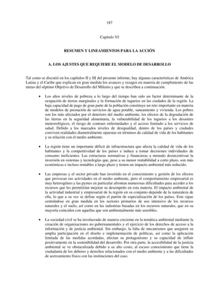 187 
Capítulo VI 
RESUMEN Y LINEAMIENTOS PARA LA ACCIÓN 
A. LOS AJUSTES QUE REQUIERE EL MODELO DE DESARROLLO 
Tal como se discutió en los capítulos II y III del presente informe, hay algunas características de América 
Latina y el Caribe que explican en gran medida los avances y rezagos en materia de cumplimiento de las 
metas del séptimo Objetivo de Desarrollo del Milenio y que se describen a continuación. 
• Los altos niveles de pobreza a lo largo del tiempo han sido un factor determinante de la 
ocupación de tierras marginales y la formación de tugurios en las ciudades de la región. La 
baja capacidad de pago de gran parte de la población constituye un reto importante en materia 
de modelos de prestación de servicios de agua potable, saneamiento y vivienda. Los pobres 
son los más afectados por el deterioro del medio ambiente, los efectos de la degradación de 
las tierras en la seguridad alimentaria, la vulnerabilidad de los tugurios a los desastres 
meteorológicos, el riesgo de contraer enfermedades y el acceso limitado a los servicios de 
salud. Debido a los marcados niveles de desigualdad, dentro de los países y ciudades 
conviven realidades diametralmente opuestas en términos de calidad de vida de los habitantes 
y su relación con el medio ambiente. 
• La región tiene un importante déficit de infraestructura que afecta la calidad de vida de los 
habitantes y la competitividad de los países e induce a tomar decisiones individuales de 
consumo ineficientes. Las estructuras normativas y financieras a menudo desincentivan la 
inversión en sistemas y tecnologías que, pese a su menor rentabilidad a corto plazo, son más 
económicas e incluso rentables a largo plazo y tienen un impacto ambiental más reducido. 
• Las empresas y el sector privado han invertido en el conocimiento y gestión de los efectos 
que provocan sus actividades en el medio ambiente, pero el comportamiento empresarial es 
muy heterogéneo y las pymes en particular afrontan numerosas dificultades para acceder a los 
recursos que les permitirían mejorar su desempeño en esta materia. El impacto ambiental de 
la actividad industrial y empresarial de la región en su conjunto depende de la naturaleza de 
ella, lo que a su vez se define según el patrón de especialización de los países. Este sigue 
centrándose en gran medida en los sectores primarios de uso intensivo de los recursos 
naturales y el suelo, así como en las industrias basadas en los recursos naturales, que en su 
mayoría coinciden con aquellas que son ambientalmente más sensibles. 
• La sociedad civil se ha involucrado de manera creciente en la temática ambiental mediante la 
creación de organizaciones no gubernamentales y el ejercicio de los derechos de acceso a la 
información y de justicia ambiental. Sin embargo, la falta de mecanismos que aseguren su 
amplia participación en el diseño e implementación de políticas, así como la aplicación 
limitada de las medidas acordadas, afectan su protagonismo y su capacidad de influir 
positivamente en la sostenibilidad del desarrollo. Por otra parte, la accesibilidad de la justicia 
ambiental se ve obstaculizada debido a su alto costo, al escaso conocimiento que tiene la 
ciudadanía de los deberes y derechos relacionados con el medio ambiente y a las dificultades 
de acercamiento físico con las instituciones del caso. 
 