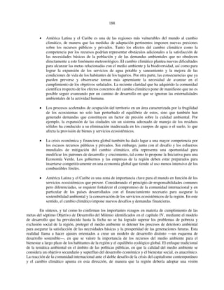 188 
• América Latina y el Caribe es una de las regiones más vulnerables del mundo al cambio 
climático, de manera que las medidas de adaptación pertinentes imponen nuevas presiones 
sobre los recursos públicos y privados. Tanto los efectos del cambio climático como la 
competencia por los recursos podrían representar obstáculos adicionales a la satisfacción de 
las necesidades básicas de la población y de las demandas ambientales que no obedecen 
directamente a este fenómeno meteorológico. El cambio climático plantea nuevas dificultades 
para alcanzar las metas relacionadas con el medio ambiente y la biodiversidad, así como para 
lograr la expansión de los servicios de agua potable y saneamiento y la mejora de las 
condiciones de vida de los habitantes de los tugurios. Por otra parte, las consecuencias que ya 
pueden preverse y observarse tornan más apremiante la necesidad de avanzar en el 
cumplimiento de los objetivos señalados. La reciente claridad que ha adquirido la comunidad 
científica respecto de los efectos concretos del cambio climático pone de manifiesto que no es 
posible seguir avanzando por un camino de desarrollo en que se ignoran las externalidades 
ambientales de la actividad humana. 
• Los procesos acelerados de ocupación del territorio en un área caracterizada por la fragilidad 
de los ecosistemas no solo han perturbado el equilibrio de estos, sino que también han 
generado demandas que constituyen un factor de presión sobre la calidad ambiental. Por 
ejemplo, la expansión de las ciudades sin un sistema adecuado de manejo de los residuos 
sólidos ha conducido a su eliminación inadecuada en los cuerpos de agua o el suelo, lo que 
afecta la provisión de bienes y servicios ecosistémicos. 
• La crisis económica y financiera global también ha dado lugar a una mayor competencia por 
los escasos recursos públicos y privados. Sin embargo, junto con el desafío y los esfuerzos 
mundiales de mitigación del cambio climático, ella representa una oportunidad para 
modificar los patrones de desarrollo y crecimiento, tal como lo propone la Iniciativa para una 
Economía Verde. Los gobiernos y las empresas de la región deben estar preparados para 
insertarse competitivamente en una economía global que tiende al uso menos intensivo de los 
combustibles fósiles. 
• América Latina y el Caribe es una zona de importancia clave para el mundo en función de los 
servicios ecosistémicos que provee. Considerando el principio de responsabilidades comunes 
pero diferenciadas, se requiere fortalecer el compromiso de la comunidad internacional y en 
particular de los países desarrollados con el financiamiento necesario para asegurar la 
sostenibilidad ambiental y la conservación de los servicios ecosistémicos de la región. En este 
sentido, el cambio climático impone nuevos desafíos y demandas financieras. 
En síntesis, y tal como lo confirman los importantes rezagos en materia de cumplimiento de las 
metas del séptimo Objetivo de Desarrollo del Milenio identificados en el capítulo IV, mediante el modelo 
de desarrollo que ha prevalecido hasta la fecha no se ha logrado superar los problemas de pobreza y 
exclusión social de la región, proteger el medio ambiente ni detener los procesos de deterioro ambiental 
para asegurar la satisfacción de las necesidades básicas y la prosperidad de las generaciones futuras. Esta 
realidad llama a hacer ajustes orientados a crear un modelo de desarrollo distinto —un esquema de 
desarrollo sostenible—, en que se valore la importancia de los recursos del medio ambiente para el 
bienestar a largo plazo de los habitantes de la región y el equilibrio ecológico global. El enfoque tradicional 
de la temática ambiental en el ámbito de las políticas públicas, en que la calidad del medio ambiente se 
considera un objetivo secundario y superfluo del desarrollo económico y el bienestar social, es anacrónico. 
La reacción de la comunidad internacional ante el doble desafío de la crisis del capitalismo contemporáneo 
y el cambio climático apunta en esta dirección, de manera que la región debería adoptar una visión 
 