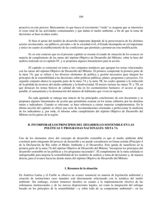 189 
proactiva en este proceso. Básicamente, lo que busca el crecimiento “verde” es asegurar que se interiorice 
el costo total de las actividades contaminantes y que dañan el medio ambiente, a fin de que la toma de 
decisiones se base en datos reales. 
Si bien el ajuste del modelo de desarrollo imperante depende de la perseverancia de los distintos 
actores involucrados, sea públicos, privados o de la sociedad civil, el Estado desempeña un rol importante 
y único en cuanto al establecimiento de las condiciones que permitan y promuevan esta modificación. 
Es en este contexto que en el presente capítulo se resume el estado de situación de los avances en 
materia de cumplimiento de las metas del séptimo Objetivo de Desarrollo del Milenio, sobre la base del 
análisis realizado en el capítulo IV, y se proponen algunos lineamientos para la acción. 
El capítulo se estructuró en torno a tres conjuntos temáticos que agrupan los temas relacionados 
con las metas del séptimo Objetivo de Desarrollo del Milenio. El primero comprende la primera parte de 
la meta 7A, que se refiere a los diversos elementos de política y gestión necesarios para integrar los 
principios de la sostenibilidad a las decisiones sobre políticas públicas, planes, programas y proyectos. Un 
segundo conjunto abarca la segunda parte de la meta 7A y la meta 7B, las cuales apuntan a la reducción 
de la pérdida de recursos del medio ambiente y la biodiversidad. El tercero incluye las metas 7C y 7D, en 
que destacan los temas básicos de calidad de vida en los asentamientos humanos: el acceso al agua 
potable, el saneamiento y la disminución del número de habitantes que viven en tugurios. 
En cada apartado se entrega una síntesis de las principales conclusiones de este documento y se 
proponen algunos lineamientos de acción que permitirían avanzar en los temas cubiertos por las distintas 
metas e indicadores. Cuando es relevante, se hace referencia a ciertas materias complementarias. En la 
última sección del capítulo se ofrece una serie de recomendaciones orientadas a perfeccionar la medición 
de los indicadores y, por ende, el informe sobre cumplimiento del séptimo Objetivo de Desarrollo del 
Milenio en los países de la región. 
B. INCORPORAR LOS PRINCIPIOS DEL DESARROLLO SOSTENIBLE EN LAS 
POLÍTICAS Y PROGRAMAS NACIONALES: META 7A 
Uno de los elementos clave del concepto de desarrollo sostenible es que el medio ambiente debe 
constituir parte integrante del proceso de desarrollo y no puede considerarse en forma aislada (Principio 4 
de la Declaración de Río sobre el Medio Ambiente y el Desarrollo). Esto queda de manifiesto en la 
primera parte de la meta 7A del séptimo Objetivo de Desarrollo del Milenio “incorporar los principios del 
desarrollo sostenible en las políticas y los programas nacionales”. El cumplimiento de la meta señalada es 
indispensable para mejorar la sostenibilidad de los modelos de análisis y toma de decisiones y, de manera 
directa, para el avance hacia las demás metas del séptimo Objetivo de Desarrollo del Milenio. 
1. Resumen de la situación 
En América Latina y el Caribe se observa un avance sustancial en materia de legislación ambiental y 
creación de instituciones cuyo mandato está directamente relacionado con la temática del medio 
ambiente. Sin embargo, existen inmensos desafíos en cuanto a la implementación efectiva de las 
ordenanzas institucionales y de las nuevas disposiciones legales, así como la integración del enfoque 
basado en los principios de la sostenibilidad —y sobre todo de su componente ambiental— en los 
 