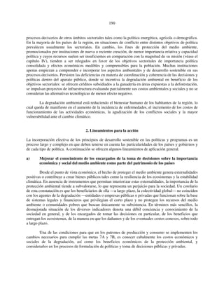 190 
procesos decisorios de otros ámbitos sectoriales tales como la política energética, agrícola o demográfica. 
En la mayoría de los países de la región, en situaciones de conflicto entre distintos objetivos de política 
prevalecen usualmente los sectoriales. En cambio, los fines de protección del medio ambiente, 
promocionados por instituciones de nueva o reciente creación, de menor importancia relativa y capacidad 
política y cuyos recursos suelen ser insuficientes en comparación con la magnitud de su misión (véase el 
capítulo IV), tienden a ser relegados en favor de los objetivos sectoriales de importancia política 
consolidada y efectos económicos medibles y comprensibles para la población. Muchas instituciones 
apenas empiezan a comprender e incorporar los aspectos ambientales y de desarrollo sostenible en sus 
procesos decisorios. Persisten las deficiencias en materia de coordinación y coherencia de las decisiones y 
políticas dentro del aparato público, donde se incentiva la degradación ambiental en beneficio de los 
objetivos sectoriales: se ofrecen créditos subsidiados a la ganadería en áreas expuestas a la deforestación, 
se impulsan proyectos de infraestructura evaluando parcialmente sus costos ambientales y sociales y no se 
consideran las alternativas tecnológicas de menor efecto negativo. 
La degradación ambiental está reduciendo el bienestar humano de los habitantes de la región, lo 
cual queda de manifiesto en el aumento de la incidencia de enfermedades, el incremento de los costos de 
funcionamiento de las actividades económicas, la agudización de los conflictos sociales y la mayor 
vulnerabilidad ante el cambio climático. 
2. Lineamientos para la acción 
La incorporación efectiva de los principios de desarrollo sostenible en las políticas y programas es un 
proceso largo y complejo en que deben tenerse en cuenta las particularidades de los países y gobiernos y 
de cada tipo de política. A continuación se ofrecen algunos lineamientos de aplicación general. 
a) Mejorar el conocimiento de los encargados de la toma de decisiones sobre la importancia 
económica y social del medio ambiente como parte del patrimonio de los países 
Desde el punto de vista económico, el hecho de proteger el medio ambiente genera externalidades 
positivas o contribuye a crear bienes públicos tales como la resiliencia de los ecosistemas y la estabilidad 
climática. En ausencia de instrumentos que permitan interiorizar estas externalidades, la importancia de la 
protección ambiental tiende a subvalorarse, lo que representa un perjuicio para la sociedad. Un corolario 
de esta constatación es que los beneficiarios de ella —a largo plazo, la colectividad global— no coinciden 
con los agentes de la degradación —entidades o empresas públicas o privadas que funcionan sobre la base 
de sistemas legales y financieros que privilegian el corto plazo y no protegen los recursos del medio 
ambiente o comunidades pobres que buscan únicamente su subsistencia. En términos más sencillos, la 
desmejorada situación de los diversos indicadores denota una débil conciencia y conocimiento de la 
sociedad en general, y de los encargados de tomar las decisiones en particular, de los beneficios que 
entregan los ecosistemas, de la manera en que los dañamos y de los eventuales costos conexos, sobre todo 
a largo plazo. 
Una de las condiciones para que en los patrones de producción y consumo se implementen los 
cambios necesarios para cumplir las metas 7A y 7B, es conocer cabalmente los costos económicos y 
sociales de la degradación, así como los beneficios económicos de la protección ambiental, y 
considerarlos en los procesos de formulación de políticas y toma de decisiones públicas y privadas. 
 