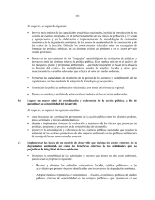 191 
Al respecto, se sugiere lo siguiente: 
• Invertir en la mejora de las capacidades estadísticas nacionales, incluida la introducción de un 
sistema de cuentas integradas, en el perfeccionamiento de los censos de población y vivienda 
y agropecuarios y en la elaboración e implementación de metodologías de evaluación 
económica de la degradación ambiental, de los costos de oportunidad de la conservación y de 
los costos de la inacción. Difundir los conocimientos señalados entre los encargados de 
formular las políticas públicas, en las distintas esferas de gobierno y en el sector privado 
resulta prioritario. 
• Promover un acercamiento de los “lenguajes” metodológicos de evaluación de políticas y 
proyectos entre las distintas esferas de política pública. Esto implica utilizar en el análisis de 
los proyectos, planes y programas ambientales —que tradicionalmente se basan en la eficacia 
en función del costo— los multiplicadores usuales de empleo, fiscales y otros, pero 
incorporando las variables relevantes que reflejen el valor del medio ambiente. 
• Fortalecer las capacidades de monitoreo de la gestión de los recursos y cumplimiento de las 
regulaciones, incluso mediante la adopción de tecnologías geoespaciales. 
• Armonizar las políticas ambientales relacionadas con temas de relevancia regional. 
• Promover estudios y medidas de valorización económica de los servicios ambientales. 
b) Lograr un mayor nivel de coordinación y coherencia de la acción pública, a fin de 
garantizar la sostenibilidad del desarrollo 
Al respecto, se sugieren las siguientes medidas: 
• crear instancias de coordinación permanente de la acción pública entre los distintos poderes, 
áreas sectoriales y niveles administrativos; 
• diseñar e implementar sistemas de evaluación y monitoreo de los efectos que provocan las 
políticas, programas y proyectos en la sostenibilidad del desarrollo; 
• promover la armonización y coherencia de las políticas públicas nacionales que regulan la 
actividad de los sectores productivos de alto impacto ambiental con las políticas ambientales 
de manejo de los recursos naturales conexos. 
c) Implementar las bases de un modelo de desarrollo que incluya los costos externos de la 
degradación ambiental, así como los beneficios externos de las actividades que no 
perjudican la integridad de los ecosistemas 
• Disminuir la rentabilidad de las actividades y sectores que tienen un alto costo ambiental, 
para lo cual se propone lo siguiente: 
- Revisar y eliminar los subsidios —incentivos fiscales, créditos públicos— a las 
actividades que poseen vínculos identificables con los procesos de degradación ambiental. 
- Adoptar medidas regulatorias e instrumentos —fiscales, económicos, políticas de crédito 
público, criterios de sostenibilidad en las compras públicas— que promuevan el uso 
 