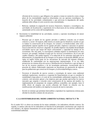 192 
eficiente de los recursos y que obliguen a los agentes a tomar en cuenta los costos a largo 
plazo de las externalidades negativas relacionadas con sus opciones tecnológicas. La 
tasación de las actividades contaminantes o que provocan la degradación del medio 
ambiente debe reflejar el costo social de estas externalidades. 
- Reforzar, mediante la asignación de recursos financieros, humanos y tecnológicos, las 
actividades de fiscalización y seguimiento de la observancia de las normas ambientales, 
aumentando así los costos del incumplimiento. 
• Incrementar la rentabilidad de las actividades, sectores y opciones tecnológicas de menor 
impacto ambiental: 
- Procurar que el interés de los agentes privados o públicos coincida con el interés 
colectivo y social. Al respecto, debe tenerse en cuenta que los beneficios sociales en que 
se traduce la conservación de los bosques, los océanos y la biodiversidad, entre otros, 
generalmente superan aquellos de los agentes privados, empresas o personas en quienes 
recae la decisión de conservar o degradar. Es posible impulsar esta medida desarrollando 
actividades nuevas que surjan del mejor conocimiento y capacidad de manejo de los 
ecosistemas. Por otra parte, la convergencia señalada requiere la transferencia de estos 
recursos, por ejemplo, mediante el pago por los servicios ecosistémicos. En el caso del 
cambio climático, ello podría lograrse si la reducción de las emisiones derivadas de la 
deforestación y la degradación de los bosques en los países en desarrollo (REDD, por sus 
siglas en inglés) forma parte de los mecanismos de mercado del régimen climático 
establecido de conformidad con las negociaciones internacionales. A su vez, debe 
promoverse un sistema eficaz de acceso y distribución de los beneficios a que da lugar el 
uso de los recursos genéticos y de las tecnologías pertinentes, reconociendo que la 
posesión de saberes tradicionales representa un mecanismo de generación de ingresos 
para las poblaciones que conservan los bosques y la diversidad biológica conexa. 
- Favorecer el desarrollo de nuevos sectores y tecnologías de menor costo ambiental 
mediante regulaciones, incentivos y esquemas de financiamiento en que se considere la 
rentabilidad a largo plazo y el costo de las externalidades ambientales negativas. En este 
contexto, será necesario apoyar a las empresas para que puedan aprovechar los nuevos 
mercados que surgirán o crecerán como consecuencia de las mejoras del modelo. La 
implementación de programas de compras públicas sostenibles, por ejemplo, tiene el 
doble efecto de asegurar una acción coherente del Estado en relación con las 
modificaciones del modelo y de impulsar la creación de nuevos mercados. 
- Invertir en sistemas que permitan intercambiar y reproducir las experiencias exitosas para 
abordar los desafíos comunes de este proceso. 
C. LA SOSTENIBILIDAD DEL MEDIO AMBIENTE NATURAL: METAS 7A Y 7B 
En el cuadro VI.1 se ofrece un resumen de las metas señaladas y los indicadores oficiales conexos. En 
seguida, se analiza cada uno de los indicadores en función de las principales conclusiones que surgen de 
este informe y de algunos lineamientos de acción sugeridos para avanzar en los respectivos aspectos de 
sostenibilidad ambiental. 
 