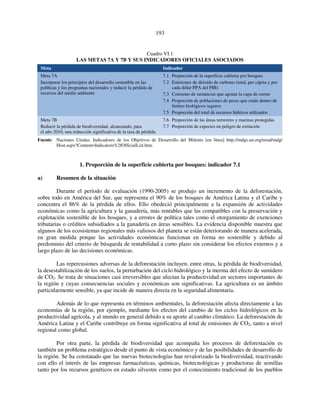 193 
Cuadro VI.1 
LAS METAS 7A Y 7B Y SUS INDICADORES OFICIALES ASOCIADOS 
Meta Indicador 
Meta 7A 
Incorporar los principios del desarrollo sostenible en las 
políticas y los programas nacionales y reducir la pérdida de 
recursos del medio ambiente 
7.1 Proporción de la superficie cubierta por bosques 
7.2 Emisiones de dióxido de carbono (total, per cápita y por 
cada dólar PPA del PIB) 
7.3 Consumo de sustancias que agotan la capa de ozono 
7.4 Proporción de poblaciones de peces que están dentro de 
límites biológicos seguros 
7.5 Proporción del total de recursos hídricos utilizados 
Meta 7B 
Reducir la pérdida de biodiversidad, alcanzando, para 
el año 2010, una reducción significativa de la tasa de pérdida 
7.6 Proporción de las áreas terrestres y marinas protegidas 
7.7 Proporción de especies en peligro de extinción 
Fuente: Naciones Unidas, Indicadores de los Objetivos de Desarrollo del Milenio [en línea] http://mdgs.un.org/unsd/mdg/ 
Host.aspx?Content=Indicators%2fOfficialList.htm. 
1. Proporción de la superficie cubierta por bosques: indicador 7.1 
a) Resumen de la situación 
Durante el período de evaluación (1990-2005) se produjo un incremento de la deforestación, 
sobre todo en América del Sur, que representa el 90% de los bosques de América Latina y el Caribe y 
concentra el 86% de la pérdida de ellos. Ello obedeció principalmente a la expansión de actividades 
económicas como la agricultura y la ganadería, más rentables que las compatibles con la preservación y 
explotación sostenible de los bosques, y a errores de política tales como el otorgamiento de exenciones 
tributarias o créditos subsidiados a la ganadería en áreas sensibles. La evidencia disponible muestra que 
algunos de los ecosistemas regionales más valiosos del planeta se están deteriorando de manera acelerada, 
en gran medida porque las actividades económicas funcionan en forma no sostenible y debido al 
predominio del criterio de búsqueda de rentabilidad a corto plazo sin considerar los efectos externos y a 
largo plazo de las decisiones económicas. 
Las repercusiones adversas de la deforestación incluyen, entre otras, la pérdida de biodiversidad, 
la desestabilización de los suelos, la perturbación del ciclo hidrológico y la merma del efecto de sumidero 
de CO2. Se trata de situaciones casi irreversibles que afectan la productividad en sectores importantes de 
la región y cuyas consecuencias sociales y económicas son significativas. La agricultura es un ámbito 
particularmente sensible, ya que incide de manera directa en la seguridad alimentaria. 
Además de lo que representa en términos ambientales, la deforestación afecta directamente a las 
economías de la región, por ejemplo, mediante los efectos del cambio de los ciclos hidrológicos en la 
productividad agrícola, y al mundo en general debido a su aporte al cambio climático. La deforestación de 
América Latina y el Caribe contribuye en forma significativa al total de emisiones de CO2, tanto a nivel 
regional como global. 
Por otra parte, la pérdida de biodiversidad que acompaña los procesos de deforestación es 
también un problema estratégico desde el punto de vista económico y de las posibilidades de desarrollo de 
la región. Se ha constatado que las nuevas biotecnologías han revalorizado la biodiversidad, reactivando 
con ello el interés de las empresas farmacéuticas, químicas, biotecnológicas y productoras de semillas 
tanto por los recursos genéticos en estado silvestre como por el conocimiento tradicional de los pueblos 
 