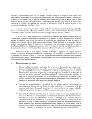 194 
indígenas y comunidades locales. De esta manera, la riqueza biológica de los países de la región y los 
conocimientos tradicionales conexos se han convertido en una nueva frontera económica, científica y 
tecnológica. No obstante, aún se requiere consolidar un régimen internacional de acceso a los recursos 
genéticos que asegure una participación justa y equitativa en los beneficios derivados de su utilización y 
contribuya a erradicar las prácticas de comercio y apropiación ilegal de dichos recursos y del 
conocimiento tradicional vinculado a ellos. 
Asimismo, la deforestación atenta contra el modo de vida de las comunidades locales que dependen 
directa o indirectamente de los bosques, sobre todo en el caso de los pueblos indígenas. Sus efectos sociales 
y económicos suelen traducirse en un círculo vicioso de migración a las ciudades y pobreza. 
A su vez, en el Caribe se observa un crecimiento de la cobertura boscosa en el período analizado. 
Este obedeció en parte al incremento de la superficie de bosques en Cuba, producto de un programa 
nacional orientado a esos efectos que incluyó la conversión de plantaciones de caña de azúcar en 
plantaciones forestales. Además, dado que en muchas islas del Caribe el turismo ha reemplazado al sector 
agrícola como principal fuente de ingresos, se ha producido una revegetación natural de los campos 
abandonados. Debido a la falta de datos recientes sobre los inventarios forestales, es difícil cuantificar el 
alcance de esta situación espontánea que ha conducido a la formación de bosques secundarios. 
Cabe destacar que a nivel regional, mientras disminuye la superficie de bosques naturales, 
aumenta la superficie de plantaciones forestales. Sin embargo, este incremento es mucho menor que el de 
la deforestación. Además, si bien es cierto que las plantaciones forestales generan algunos servicios 
ecosistémicos tales como la captura de CO2, no sustituyen las funciones ecológicas y de protección de la 
biodiversidad de los bosques naturales. 
b) Lineamientos para la acción 
• Adoptar medidas orientadas a internalizar los costos de la degradación, que contribuyan a 
disminuir la rentabilidad de las actividades que provocan la deforestación en favor de aquellas 
que son compatibles con el uso sostenible de los bosques. Ello requiere de una revisión 
detallada de las distorsiones de precios y los errores de política, incluidas las modalidades de 
concesión de algunos subsidios y exenciones tributarias. También es necesario promover la 
adopción de directrices ambientales para el desarrollo de las actividades productivas en los 
sectores económicos que tradicionalmente han generado deforestación, como la agricultura, la 
ganadería, la minería, los hidrocarburos y la industria maderera. 
• Fomentar la sustentabilidad en el manejo de los bosques nativos, promoviendo un 
aprovechamiento integral de los bienes forestales madereros y no madereros y de los 
servicios ambientales. Esto puede contribuir a la conservación de los bosques señalados 
mediante la generación de ingresos periódicos y permanentes para sus propietarios. 
• Reforzar la fiscalización y la aplicación de sanciones contra las conductas ilegales. En esta 
línea, cabe destacar los avances registrados en la región amazónica del Brasil en cuanto a 
reducción de la tasa de deforestación, lo que se atribuye a las siguientes medidas: 
i) intensificación de las acciones de la Policía Federal en materia de contención de las 
actividades ilegales; ii) fortalecimiento del monitoreo realizado por el Instituto Brasileño del 
Medio Ambiente y los Recursos Naturales Renovables (IBAMA), y iii) entrada en vigor de 
un decreto del Consejo monetario nacional, en virtud del cual se eliminaron los créditos a las 
empresas y personas con antecedentes de acciones ilegales que afectan el medio ambiente. 
 