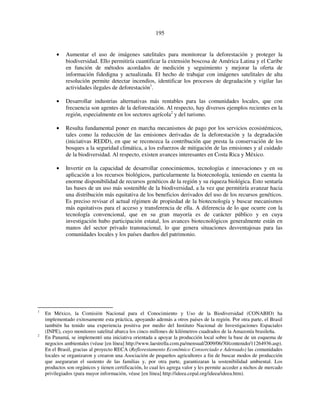 195 
• Aumentar el uso de imágenes satelitales para monitorear la deforestación y proteger la 
biodiversidad. Ello permitiría cuantificar la extensión boscosa de América Latina y el Caribe 
en función de métodos acordados de medición y seguimiento y mejorar la oferta de 
información fidedigna y actualizada. El hecho de trabajar con imágenes satelitales de alta 
resolución permite detectar incendios, identificar los procesos de degradación y vigilar las 
actividades ilegales de deforestación1. 
• Desarrollar industrias alternativas más rentables para las comunidades locales, que con 
frecuencia son agentes de la deforestación. Al respecto, hay diversos ejemplos recientes en la 
región, especialmente en los sectores agrícola2 y del turismo. 
• Resulta fundamental poner en marcha mecanismos de pago por los servicios ecosistémicos, 
tales como la reducción de las emisiones derivadas de la deforestación y la degradación 
(iniciativas REDD), en que se reconozca la contribución que presta la conservación de los 
bosques a la seguridad climática, a los esfuerzos de mitigación de las emisiones y al cuidado 
de la biodiversidad. Al respecto, existen avances interesantes en Costa Rica y México. 
• Invertir en la capacidad de desarrollar conocimientos, tecnologías e innovaciones y en su 
aplicación a los recursos biológicos, particularmente la biotecnología, teniendo en cuenta la 
enorme disponibilidad de recursos genéticos de la región y su riqueza biológica. Esto sentaría 
las bases de un uso más sostenible de la biodiversidad, a la vez que permitiría avanzar hacia 
una distribución más equitativa de los beneficios derivados del uso de los recursos genéticos. 
Es preciso revisar el actual régimen de propiedad de la biotecnología y buscar mecanismos 
más equitativos para el acceso y transferencia de ella. A diferencia de lo que ocurre con la 
tecnología convencional, que en su gran mayoría es de carácter público y en cuya 
investigación hubo participación estatal, los avances biotecnológicos generalmente están en 
manos del sector privado transnacional, lo que genera situaciones desventajosas para las 
comunidades locales y los países dueños del patrimonio. 
1 En México, la Comisión Nacional para el Conocimiento y Uso de la Biodiversidad (CONABIO) ha 
implementado exitosamente esta práctica, apoyando además a otros países de la región. Por otra parte, el Brasil 
también ha tenido una experiencia positiva por medio del Instituto Nacional de Investigaciones Espaciales 
(INPE), cuyo monitoreo satelital abarca los cinco millones de kilómetros cuadrados de la Amazonía brasileña. 
2 En Panamá, se implementó una iniciativa orientada a apoyar la producción local sobre la base de un esquema de 
negocios ambientales (véase [en línea] http://www.laestrella.com.pa/mensual/2009/06/30/contenido/11264936.asp). 
En el Brasil, gracias al proyecto RECA (Reflorestamento Econômico Consorciado e Adensado) las comunidades 
locales se organizaron y crearon una Asociación de pequeños agricultores a fin de buscar modos de producción 
que aseguraran el sustento de las familias y, por otra parte, garantizaran la sostenibilidad ambiental. Los 
productos son orgánicos y tienen certificación, lo cual les agrega valor y les permite acceder a nichos de mercado 
privilegiados (para mayor información, véase [en línea] http://ideea.cepal.org/ideea/ideea.htm). 
 