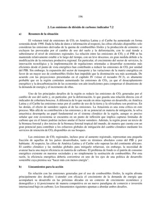 196 
2. Las emisiones de dióxido de carbono: indicador 7.2 
a) Resumen de la situación 
El volumen total de emisiones de CO2 en América Latina y el Caribe ha aumentado en forma 
sostenida desde 1990. Dada la falta de datos e información al respecto, las cifras oficiales disponibles solo 
consideran las emisiones derivadas de la quema de combustibles fósiles y la producción de cemento; se 
excluyen las provocadas por el cambio de uso del suelo y la deforestación, con lo cual tiende a 
subestimarse el nivel de emisiones regionales. La relación entre las emisiones de CO2 y el PIB se ha 
mantenido relativamente estable a lo largo del tiempo, con un leve descenso, en gran medida debido a la 
modificación de la estructura productiva regional. En particular, el crecimiento del sector de servicios, la 
innovación tecnológica y la implementación de regulaciones orientadas a desarrollar economías más 
eficientes desde el punto de vista energético han contribuido a reducir las emisiones de CO2 por unidad 
del PIB. Sin embargo, la expansión del sector de transporte y las variaciones de la matriz energética en 
favor de un mayor uso de combustibles fósiles han impedido que la disminución sea más acentuada. De 
acuerdo con las proyecciones presentadas en el capítulo IV (véase el recuadro IV.3), es altamente 
probable que en la región continúen aumentando las emisiones de CO2, ya que el desacoplamiento 
energético y la descarbonización de las economías son aún insuficientes para compensar el dinamismo de 
la demanda de energía y el incremento de ellas. 
Uno de los principales desafíos de la región es reducir las emisiones de CO2 generadas por el 
cambio de uso del suelo y, en particular, por la deforestación, lo que guarda una relación directa con el 
indicador de cobertura boscosa. A diferencia de lo que sucede en otras regiones en desarrollo, en América 
Latina y el Caribe las emisiones netas por el cambio de uso de la tierra y la silvicultura son positivas. En 
las demás, el efecto de sumidero supera al de las emisiones. La Amazonía es una zona crítica en este 
proceso. Más allá de su contribución a las emisiones y de su potencial en materia de mitigación, la selva 
amazónica desempeña un papel fundamental en el sistema climático de la región, aunque es preciso 
señalar que este ecosistema se encuentra en un punto de inflexión que implica capturas limitadas de 
carbono que en el futuro podrían incluso anular el factor sumidero. Además, la región posee un tercio de 
la biomasa forestal y dos tercios de la biomasa forestal tropical del mundo, de manera que cuenta con un 
gran potencial para contribuir a los esfuerzos globales de mitigación del cambio climático mediante los 
servicios de retención de CO2 disponibles en sus bosques. 
Las emisiones de CO2 regionales, incluso pese al aumento registrado, representan una pequeña 
fracción de aquellas de los países desarrollados, tanto en términos absolutos como del PIB y por 
habitante. Al respecto, las cifras de América Latina y el Caribe solo superan las del continente africano. 
El cambio climático y las medidas globales para mitigarlo refuerzan, sin embargo, la necesidad de 
avanzar hacia una mayor eficiencia en materia de carbono. El problema de fondo es el patrón de consumo 
energético existente en nuestras sociedades y no simplemente la sustitución de combustibles. Por esta 
razón, la eficiencia energética debería convertirse en uno de los ejes de una politica de desarrollo 
sostenible cuya premisa sea “hacer más con menos energía”. 
b) Lineamientos para la acción 
En relación con las emisiones generadas por el uso de combustibles fósiles, la región afronta 
principalmente dos desafíos: i) atender con eficacia el crecimiento de la demanda de energía que 
acompañará su desarrollo en las próximas décadas en un contexto de crecimiento económico y 
demográfico y ii) posicionarse de manera competitiva en un nuevo paradigma de comercio e inversión 
internacional bajo en carbono. Los lineamientos siguientes apuntan a abordar ambos desafíos. 
 