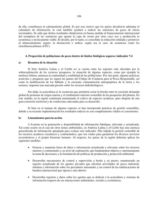 198 
de ella, contribuyen al calentamiento global. Es por este motivo que los países decidieron adelantar el 
calendario de eliminación, lo cual también ayudará a reducir las emisiones de gases de efecto 
invernadero. Se sabe que dichos resultados obedecieron en buena medida al financiamiento internacional 
del reemplazo de las sustancias que agotan la capa de ozono por otras cuyo uso y producción es 
económica y técnicamente viable. El desafío, por lo tanto, es consolidar la reducción señalada y promover 
el almacenamiento seguro, la destrucción o ambos, según sea el caso, de sustancias como los 
clorofluorocarbonos (CFC). 
4. Proporción de poblaciones de peces dentro de límites biológicos seguros: indicador 7.4 
a) Resumen de la situación 
Si bien América Latina y el Caribe no se cuenta entre las regiones más afectadas por la 
sobreexplotación de los recursos pesqueros, la situación de algunas especies, como por ejemplo la 
merluza chilena, amenaza la continuidad y estabilidad de las poblaciones. Por otra parte, algunas prácticas 
acuícolas y pesqueras que no siguen las pautas del Código de Conducta para la Pesca Responsable, así 
como la modificación de los hábitats y la creciente contaminación antropogénica de la tierra y los 
océanos, imponen una marcada presión sobre los recursos hidrobiológicos. 
Sin duda, la acuicultura es la zootecnia que permitirá cerrar la brecha entre la creciente demanda 
global de proteínas de origen marino y el rendimiento máximo sostenible de las pesquerías del planeta. En 
este sentido, en la región continuará aumentando el cultivo de especies acuáticas, pues dispone de una 
gran extensión territorial y de condiciones adecuadas para su desarrollo. 
Si bien en el manejo de algunas especies se han incorporado prácticas de gestión sostenibles, 
debido a su reciente implementación los resultados todavía no son completamente válidos ni consistentes. 
b) Lineamientos para la acción 
i) Avanzar en la generación y disponibilidad de información fidedigna, relevante y actualizada. 
Tal como ocurre en el caso de otros temas ambientales, en América Latina y el Caribe hay una carencia 
generalizada de información apropiada para evaluar este indicador. Ello impide la gestión sostenible de 
los recursos acuáticos (oceánicos y continentales), que son vitales para garantizar los diversos servicios 
ecosistémicos y el propio bienestar humano. Al respecto, los países de la región deberían aplicar las 
siguientes medidas: 
• Generar y mantener bases de datos e información actualizada y relevante sobre los recursos 
marinos y continentales y su nivel de explotación, que fundamenten objetiva y oportunamente 
la toma de decisiones y la formulación de políticas de producción y protección ambiental. 
• Desarrollar mecanismos de control y supervisión a bordo y en puerto, manteniendo un 
registro actualizado de los agentes privados que efectúan actividades de pesca industrial, 
nóminas e información sobre los pescadores artesanales y un control de las embarcaciones de 
bandera internacional que operan a mar abierto. 
• Desarrollar registros y datos sobre los agentes que se dedican a la acuicultura y sistemas de 
información respecto de sus interacciones ambientales, sociales y económicas. 
 