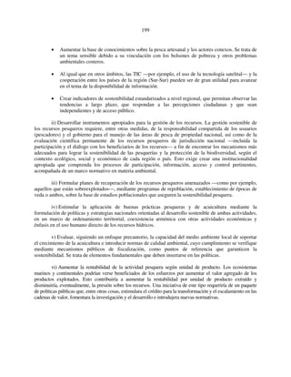 199 
• Aumentar la base de conocimientos sobre la pesca artesanal y los actores conexos. Se trata de 
un tema sensible debido a su vinculación con los bolsones de pobreza y otros problemas 
ambientales costeros. 
• Al igual que en otros ámbitos, las TIC —por ejemplo, el uso de la tecnología satelital— y la 
cooperación entre los países de la región (Sur-Sur) pueden ser de gran utilidad para avanzar 
en el tema de la disponibilidad de información. 
• Crear indicadores de sostenibilidad estandarizados a nivel regional, que permitan observar las 
tendencias a largo plazo, que respondan a las percepciones ciudadanas y que sean 
independientes y de acceso público. 
ii) Desarrollar instrumentos apropiados para la gestión de los recursos. La gestión sostenible de 
los recursos pesqueros requiere, entre otras medidas, de la responsabilidad compartida de los usuarios 
(pescadores) y el gobierno para el manejo de las áreas de pesca de propiedad nacional, así como de la 
evaluación científica permanente de los recursos pesqueros de jurisdicción nacional —incluida la 
participación y el diálogo con los beneficiarios de los recursos— a fin de encontrar los mecanismos más 
adecuados para lograr la sostenibilidad de las pesquerías y la protección de la biodiversidad, según el 
contexto ecológico, social y económico de cada región o país. Esto exige crear una institucionalidad 
apropiada que comprenda los procesos de participación, información, acceso y control pertinentes, 
acompañada de un marco normativo en materia ambiental. 
iii) Formular planes de recuperación de los recursos pesqueros amenazados —como por ejemplo, 
aquellos que están sobreexplotados—, mediante programas de repoblación, establecimiento de épocas de 
veda o ambos, sobre la base de estudios poblacionales que aseguren la sostenibilidad pesquera. 
iv) Estimular la aplicación de buenas prácticas pesqueras y de acuicultura mediante la 
formulación de políticas y estrategias nacionales orientadas al desarrollo sostenible de ambas actividades, 
en un marco de ordenamiento territorial, coexistencia armónica con otras actividades económicas y 
énfasis en el uso humano directo de los recursos hídricos. 
v) Evaluar, siguiendo un enfoque precautorio, la capacidad del medio ambiente local de soportar 
el crecimiento de la acuicultura e introducir normas de calidad ambiental, cuyo cumplimiento se verifique 
mediante mecanismos públicos de fiscalización, como puntos de referencia que garanticen la 
sostenibilidad. Se trata de elementos fundamentales que deben insertarse en las políticas. 
vi) Aumentar la rentabilidad de la actividad pesquera según unidad de producto. Los ecosistemas 
marinos y continentales podrían verse beneficiados de los esfuerzos por aumentar el valor agregado de los 
productos explotados. Esto contribuiría a aumentar la rentabilidad por unidad de producto extraído y 
disminuiría, eventualmente, la presión sobre los recursos. Una iniciativa de este tipo requeriría de un paquete 
de políticas públicas que, entre otras cosas, estimulara el crédito para la transformación y el escalamiento en las 
cadenas de valor, fomentara la investigación y el desarrollo e introdujera nuevas normativas. 
 