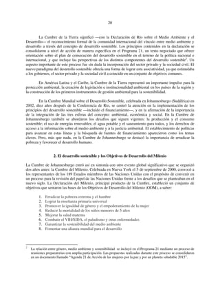 20 
La Cumbre de la Tierra significó —con la Declaración de Río sobre el Medio Ambiente y el 
Desarrollo— el reconocimiento formal de la comunidad internacional del vínculo entre medio ambiente y 
desarrollo a través del concepto de desarrollo sostenible. Los principios contenidos en la declaración se 
consolidaron a nivel de acción de manera específica en el Programa 21, un texto negociado que ofrece 
orientación sobre el plan de consecución del desarrollo sostenible en el terreno de la política nacional e 
internacional, y que incluye las perspectivas de los distintos componentes del desarrollo sostenible2. Un 
aspecto importante de este proceso fue sin duda la incorporación del sector privado y la sociedad civil. El 
nuevo paradigma del desarrollo sostenible ofrecía una forma de lograr esta asociatividad, ya que estimulaba 
a los gobiernos, el sector privado y la sociedad civil a coincidir en un conjunto de objetivos comunes. 
En América Latina y el Caribe, la Cumbre de la Tierra representó un importante impulso para la 
protección ambiental, la creación de legislación e institucionalidad ambiental en los países de la región y 
la construcción de los primeros instrumentos de gestión ambiental para la sostenibilidad. 
En la Cumbre Mundial sobre el Desarrollo Sostenible, celebrada en Johannesburgo (Sudáfrica) en 
2002, diez años después de la Conferencia de Río, se centró la atención en la implementación de los 
principios del desarrollo sostenible —incluido el financiamiento—, y en la afirmación de la importancia 
de la integración de las tres esferas del concepto: ambiental, económica y social. En la Cumbre de 
Johannesburgo también se abordaron los desafíos que siguen vigentes: la producción y el consumo 
sostenible; el uso de energías renovables; el agua potable y el saneamiento para todos, y los derechos de 
acceso a la información sobre el medio ambiente y a la justicia ambiental. El establecimiento de políticas 
para avanzar en estas líneas y la búsqueda de fuentes de financiamiento aparecieron como los temas 
claves. Pero, más que nada, en la Cumbre de Johannesburgo se destacó la importancia de erradicar la 
pobreza y favorecer el desarrollo humano. 
2. El desarrollo sostenible y los Objetivos de Desarrollo del Milenio 
La Cumbre de Johannesburgo entró así en sintonía con otro evento global significativo que se organizó 
dos años antes: la Cumbre del Milenio. Celebrada en Nueva York el 5 de septiembre de 2000, convocó a 
los representantes de los 189 Estados miembros de las Naciones Unidas con el propósito de convenir en 
un proceso para la revisión del papel de las Naciones Unidas frente a los desafíos que se planteaban en el 
nuevo siglo. La Declaración del Milenio, principal producto de la Cumbre, estableció un conjunto de 
objetivos que sentaron las bases de los Objetivos de Desarrollo del Milenio (ODM), a saber: 
1. Erradicar la pobreza extrema y el hambre 
2. Lograr la enseñanza primaria universal 
3. Promover la igualdad de género y el empoderamiento de la mujer 
4. Reducir la mortalidad de los niños menores de 5 años 
5. Mejorar la salud materna 
6. Combatir el VIH/SIDA, el paludismo y otras enfermedades 
7. Garantizar la sostenibilidad del medio ambiente 
8. Fomentar una alianza mundial para el desarrollo 
2 La relación entre género, medio ambiente y sostenibilidad se incluyó en el Programa 21 mediante un proceso de 
reuniones preparatorias con amplia participación. Las propuestas realizadas durante este proceso se consolidaron 
en un documento llamado “Agenda 21 de Acción de las mujeres por la paz y por un planeta saludable 2015”. 
 