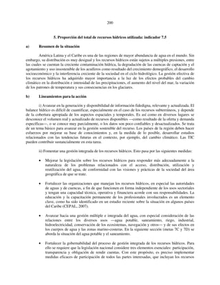 200 
5. Proporción del total de recursos hídricos utilizada: indicador 7.5 
a) Resumen de la situación 
América Latina y el Caribe es una de las regiones de mayor abundancia de agua en el mundo. Sin 
embargo, su distribución es muy desigual y los recursos hídricos están sujetos a múltiples presiones, entre 
las cuales se cuentan la creciente contaminación hídrica, la degradación de las cuencas de captación y el 
agotamiento y uso insostenible de los acuíferos como resultado del crecimiento demográfico, el desarrollo 
socioeconómico y la interferencia creciente de la sociedad en el ciclo hidrológico. La gestión efectiva de 
los recursos hídricos ha adquirido mayor importancia a la luz de los efectos probables del cambio 
climático en la distribución e intensidad de las precipitaciones, el aumento del nivel del mar, la variación 
de los patrones de temperatura y sus consecuencias en los glaciares. 
b) Lineamientos para la acción 
i) Avanzar en la generación y disponibilidad de información fidedigna, relevante y actualizada. El 
balance hídrico es difícil de cuantificar, especialmente en el caso de los recursos subterráneos, y depende 
de la cobertura apropiada de los aspectos espaciales y temporales. Es así como en diversos lugares se 
desconoce el volumen real y actualizado de recursos disponibles —como resultado de la oferta y demanda 
específicas—, o se conoce muy parcialmente, o los datos son poco confiables y desactualizados. Se trata 
de un tema básico para avanzar en la gestión sostenible del recurso. Los países de la región deben hacer 
esfuerzos por mejorar su base de conocimientos y, en la medida de lo posible, desarrollar estudios 
relacionados con las tendencias futuras en el contexto, por ejemplo, del cambio climático. Las TIC 
pueden contribuir sustancialmente en esta tarea. 
ii) Fomentar una gestión integrada de los recursos hídricos. Esto pasa por las siguientes medidas: 
• Mejorar la legislación sobre los recursos hídricos para responder más adecuadamente a la 
naturaleza de los problemas relacionados con el acceso, distribución, utilización y 
reutilización del agua, de conformidad con las visiones y prácticas de la sociedad del área 
geográfica de que se trate. 
• Fortalecer las organizaciones que manejan los recursos hídricos, en especial las autoridades 
de aguas y de cuencas, a fin de que funcionen en forma independiente de los usos sectoriales 
y tengan una capacidad técnica, operativa y financiera acorde con sus responsabilidades. La 
educación y la capacitación permanente de los profesionales involucrados es un elemento 
clave, como ha sido identificado en un estudio reciente sobre la situación en algunos países 
del Caribe (CEPAL, 2007). 
• Avanzar hacia una gestión múltiple e integrada del agua, con especial consideración de las 
relaciones entre los diversos usos —agua potable, saneamiento, riego, industrial, 
hidroelectricidad, conservación de los ecosistemas, navegación y otros— y de sus efectos en 
los cuerpos de agua y las zonas marino-costeras. En la siguiente sección (metas 7C y 7D) se 
aborda la situación del agua potable y el saneamiento. 
• Fortalecer la gobernabilidad del proceso de gestión integrada de los recursos hídricos. Para 
ello se requiere que la legislación nacional considere tres elementos esenciales: participación, 
transparencia y obligación de rendir cuentas. Con este propósito, es preciso implementar 
medidas eficaces de participación de todos las partes interesadas, que incluyan los recursos 
 