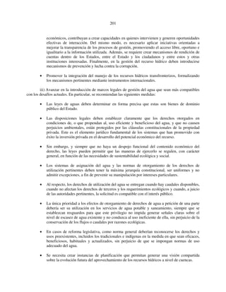 201 
económicos, contribuyan a crear capacidades en quienes intervienen y generen oportunidades 
efectivas de interacción. Del mismo modo, es necesario aplicar iniciativas orientadas a 
mejorar la transparencia de los procesos de gestión, promoviendo el acceso libre, oportuno e 
igualitario a la información utilizada. Además, se requiere crear mecanismos de rendición de 
cuentas dentro de los Estados, entre el Estado y los ciudadanos y entre estos y otras 
instituciones interesadas. Finalmente, en la gestión del recurso hídrico deben introducirse 
mecanismos de prevención y lucha contra la corrupción. 
• Promover la integración del manejo de los recursos hídricos transfronterizos, formalizando 
los mecanismos pertinentes mediante instrumentos internacionales. 
iii) Avanzar en la introducción de marcos legales de gestión del agua que sean más compatibles 
con los desafíos actuales. En particular, se recomiendan las siguientes medidas: 
• Las leyes de aguas deben determinar en forma precisa que estas son bienes de dominio 
público del Estado. 
• Las disposiciones legales deben establecer claramente que los derechos otorgados en 
condiciones de, o que propendan al, uso eficiente y beneficioso del agua, y que no causen 
perjuicios ambientales, están protegidos por las cláusulas constitucionales de la propiedad 
privada. Este es el elemento jurídico fundamental de los sistemas que han promovido con 
éxito la inversión privada en el desarrollo del potencial económico del recurso. 
• Sin embargo, y siempre que no haya un despojo funcional del contenido económico del 
derecho, las leyes pueden permitir que las maneras de ejercerlo se regulen, con carácter 
general, en función de las necesidades de sustentabilidad ecológica y social. 
• Los sistemas de asignación del agua y las normas de otorgamiento de los derechos de 
utilización pertinentes deben tener la máxima jerarquía constitucional, ser uniformes y no 
admitir excepciones, a fin de prevenir su manipulación por intereses particulares. 
• Al respecto, los derechos de utilización del agua se entregan cuando hay caudales disponibles, 
cuando no afectan los derechos de terceros y los requerimientos ecológicos y cuando, a juicio 
de las autoridades pertinentes, la solicitud es compatible con el interés público. 
• La única prioridad a los efectos de otorgamiento de derechos de agua a petición de una parte 
debería ser su utilización en los servicios de agua potable y saneamiento, siempre que se 
establezcan resguardos para que este privilegio no impida generar señales claras sobre el 
nivel de escasez de agua existente y no conduzca al uso ineficiente de ella, sin perjuicio de la 
conservación de los flujos o caudales por razones ecológicas. 
• En casos de reforma legislativa, como norma general deberían reconocerse los derechos y 
usos preexistentes, incluidos los tradicionales e indígenas en la medida en que sean eficaces, 
beneficiosos, habituales y actualizados, sin perjuicio de que se impongan normas de uso 
adecuado del agua. 
• Se necesita crear instancias de planificación que permitan generar una visión compartida 
sobre la evolución futura del aprovechamiento de los recursos hídricos a nivel de cuencas. 
 